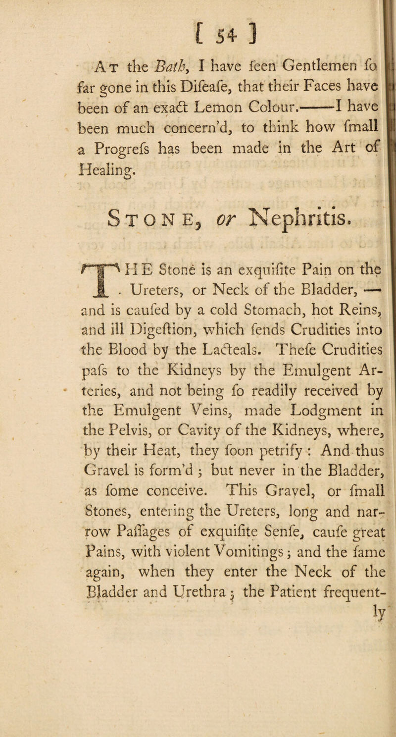 . Is 4 ] ; At the Bath, I have feen Gentlemen fo far gone in this Difeafe, that their Faces have been of an exafl: Lemon Colour.-1 have / been much concern’d, to think how fmall a Progrefs has been made in the Art of Healing. Stone, or Nephritis. TH E Stone is an exquifite Pain on the Ureters, or Neck of the Bladder, — and is caufed by a cold Stomach, hot Reins, and ill Digeftion, which fends Crudities into the Blood by the Ladteals. Thefe Crudities pafs to the Kidneys by the Emulgent Ar¬ teries, and not being fo readily received by the Emulgent Veins, made Lodgment in the Pelvis, or Cavity of the Kidneys, where, by their Heat, they foon petrify : And thus Gravel is form’d 3 but never in the Bladder, as fome conceive. This Gravel, or fmall Stones, entering the Ureters, long and nar¬ row Paflages of exquifite Senfe, caufe great Pains, with violent Vomitings 3 and the fame again, when they enter the Neck of the Bladder and Urethra $ the Patient frequent- . ' iy