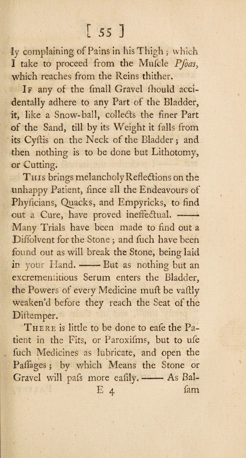 |y complaining of Pains in his Thigh; which I take to proceed from the Mufcle Pfoas3 which reaches from the Reins thither. If any of the fmall Gravel fhouid acci¬ dentally adhere to any Part of the Bladder, it, like a Snow-ball, collects the finer Part of the Sand, till by its Weight it falls from its Cyftis on the Neck of the Bladder; and then nothing is to be done but Lithotomy, or Cutting. This brings melancholy Reflections on the unhappy Patient, fince nil the Endeavours of Phyficians, Quacks, and Empyricks, to find out a Cure, have proved ineffectual. ——— Many Trials have been made to find out a Diffolvent for the Stone; and fuch have been found out as will break the Stone, being laid in your Hand.-- But as nothing but an excremenritious Serum enters the Bladder, the Powers of every Medicine mufl be vaftly weaken’d before they reach the Seat of the Diftemper. There is little to be done to eafe the Pa¬ tient in the Fits, or Paroxifms, but to ufe N fuch Medicines as lubricate, and open the Paflages; by which Means the Stone or Gravel will pafs more eafily.-As Bal- E 4 fam \