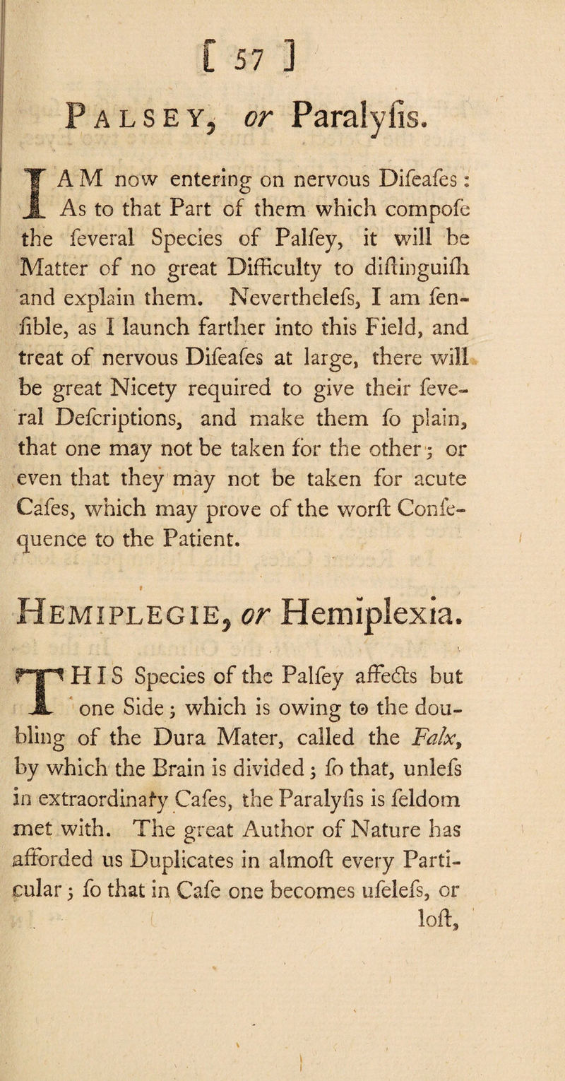 Palsey, or Paralyiis. I AM now entering on nervous Difeafes: As to that Part of them which compote the feveral Species of Palfey, it will be Matter of no great Difficulty to diftinguifh and explain them. Neverthelefs, I am fen- fible, as I launch farther into this Field, and treat of nervous Difeafes at large, there will be great Nicety required to give their feve¬ ral Defcriptions, and make them fo plain, that one may not be taken for the other ; or even that they may not be taken for acute Cafes, which may prove of the worft Confe- quence to the Patient. * Hemiplegie, or Hemiplexia. THIS Species of the Palfey affedfs but one Side; which is owing t© the dou¬ bling of the Dura Mater, called the Falx, by which the Brain is divided; fo that, unlefs in extraordinafy Cafes, the Paralyiis is feldom met with. The great Author of Nature has afforded us Duplicates in almoft every Parti¬ cular ; fo that in Cafe one becomes ufelefs, or loft.