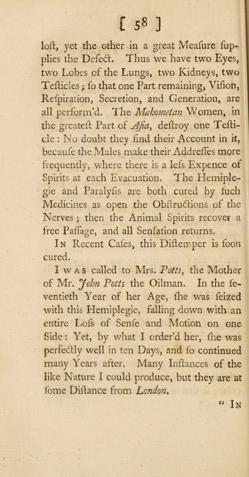[ 5« ] loft, yet the other in a great Meafure fup- plies the Defeft. Thus we have two Eyes, two Lobes of the Lungs, two Kidneys, two Tefticles j fo that one Part remaining, Vifion, Refpiration, Secretion, and Generation, are all perform’d. The Mahometan Women, in the greateft Part of Afiay deftroy one Tefti- cle: No doubt they find their Account in it, becaufe the Males make their Addrefles more frequently, where there is a lefs Expence of Spirits at each Evacuation. The Hemiple- gie and Paralyfis are both cured by fuch Medicines as open the Obftrudtions of the Nerves ; then the Animal Spirits recover a free Faftage, and all Senfation returns. In Recent Cafes, this Diftemper is foon cured. I w a s called to Mrs. Potts, the Mother of Mr. John Potts the Oilman. In the fe- ventieth Year of her Age, flue was feized with this Hemiplegic, falling down with an entire Lofs of Senfe and Motion on one Side: Yet, by what I order’d her, fire was perfectly well in ten Days, and fo continued many Years after. Many Inftances of the like Nature I could produce, but they are at fome Diftance from London. “ In