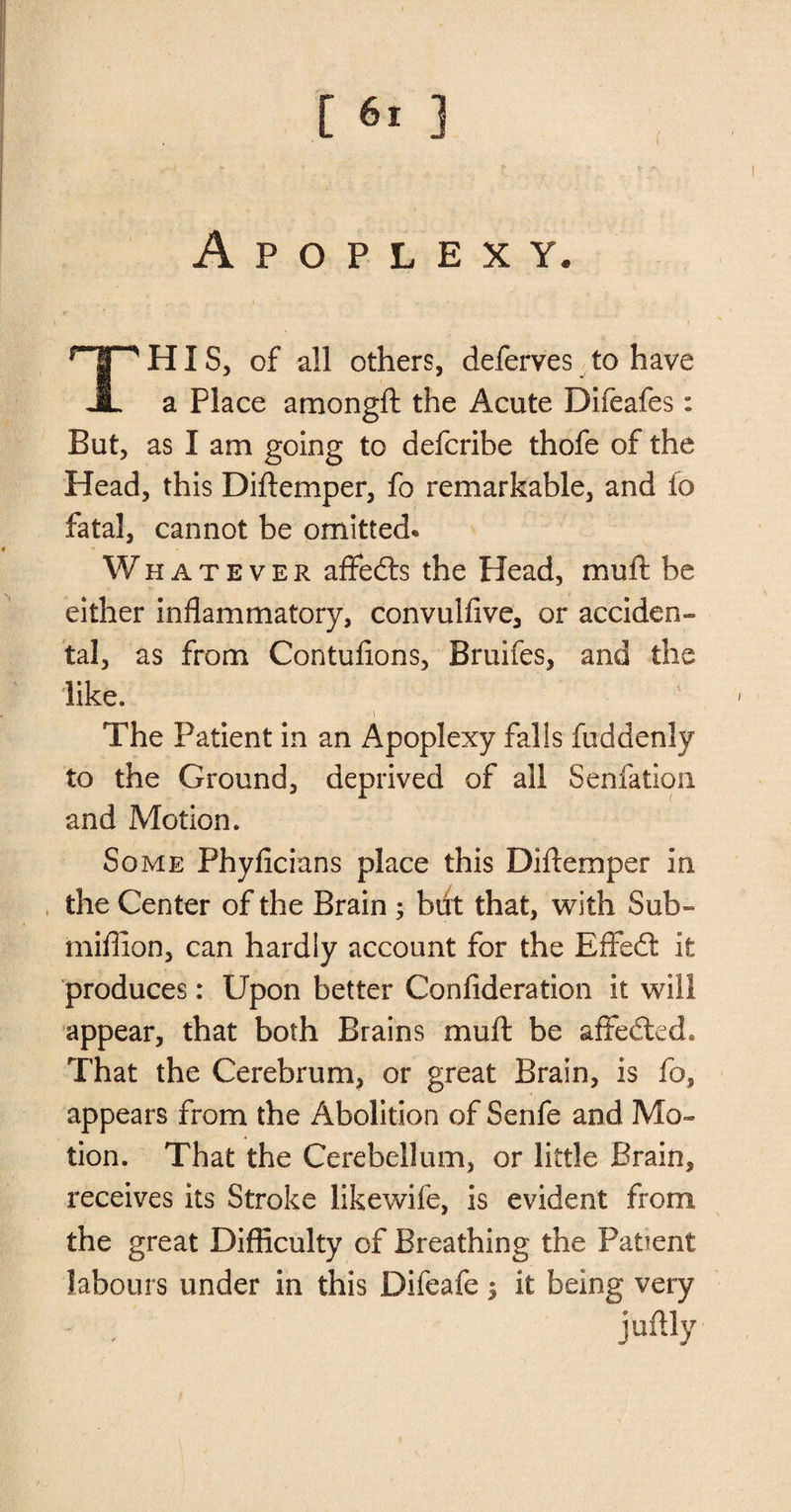 [ ] f Apoplexy. HIS, of all others, deferves to have JL a Place amongft the Acute Difeafes: But, as I am going to defcribe thofe of the Head, this Diftemper, fo remarkable, and fo fatal, cannot be omitted. Whatever affedts the Head, muft be either inflammatory, convulfive, or acciden¬ tal, as from Contufions, Bruifes, and the like. The Patient in an Apoplexy falls fuddenly to the Ground, deprived of all Senfation and Motion. Some Phyficians place this Diftemper in the Center of the Brain ; but that, with Sub- million, can hardly account for the Effedt it produces: Upon better Confideration it will appear, that both Brains muft be affected* That the Cerebrum, or great Brain, is fo, appears from the Abolition of Senfe and Mo¬ tion. That the Cerebellum, or little Brain, receives its Stroke likewife, is evident from the great Difficulty of Breathing the Patient labours under in this Difeafe 5 it being very ju%