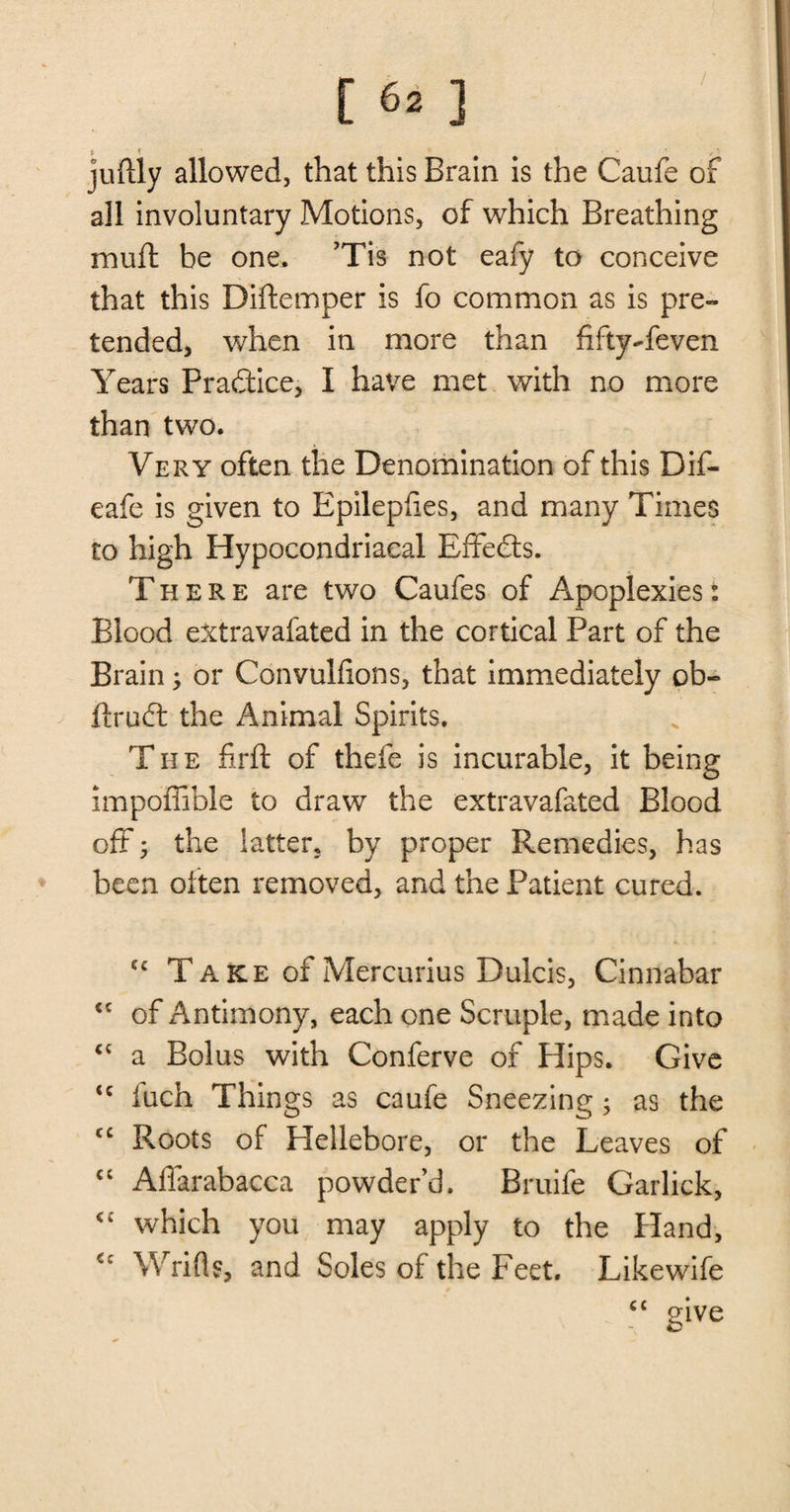 5 * juflly allowed, that this Brain is the Caufe of all involuntary Motions, of which Breathing muft be one. ’Tis not eafy to conceive that this Diftemper is fo common as is pre¬ tended, when in more than fifty-feven Years Practice, I have met with no more than two. Very often the Denomination of this Dif- eafe is given to Epilepfies, and many Times to high Hypocondriaeal Effects. There are two Caufes of Apoplexies: Blood eXtravafated in the cortical Part of the Brain; or Convulfions, that immediately ob- ftruct the Animal Spirits. The firft of thefe is incurable, it being impoffible to draw the extravafated Blood oft • the latter, by proper Remedies, has been often removed, and the Patient cured. ec Take of Mercurius Dulck, Cinnabar <c of Antimony, each one Scruple, made into <c a Bolus with Conferve of Hips. Give <c iuch Things as caufe Sneezing$ as the cc Roots of Plellebore, or the Leaves of cc Affarabacca powder’d. Bruife Garlick, <c which you may apply to the Hand, <c Wrifl?, and Soles of the Feet. Likewife give
