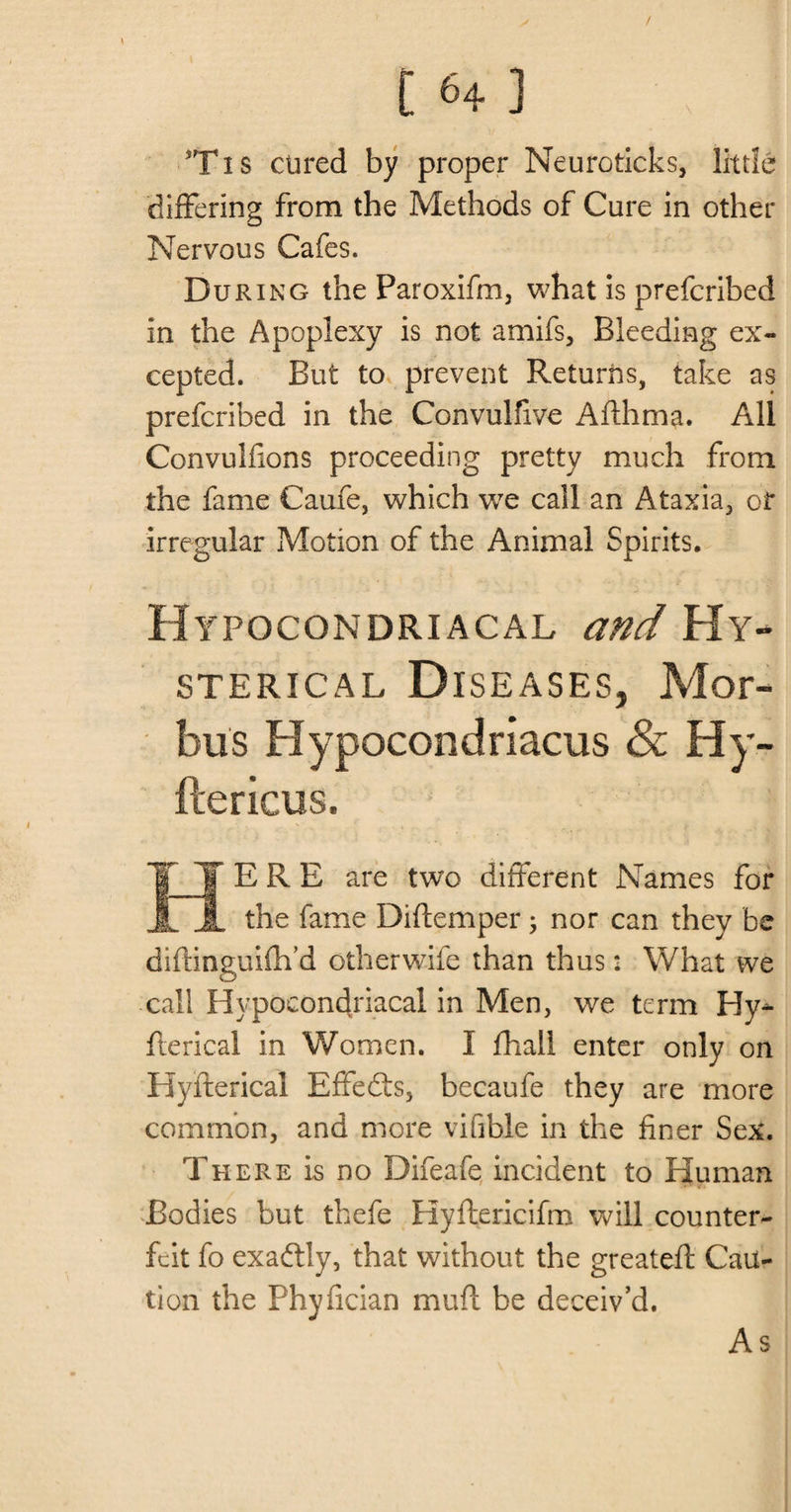 / 164 ] 3Txs cured by proper Neuroticks, little differing from the Methods of Cure in other Nervous Cafes. During the Paroxifm, what is prefcribed in the Apoplexy is not amifs. Bleeding ex¬ cepted. But to prevent Returns, take as prefcribed in the Convulfive Aflhma. All Convulfions proceeding pretty much from the fame Caufe, which we call an Ataxia, or irregular Motion of the Animal Spirits. Hypocondriacal and Hy¬ sterical Diseases, Mor¬ bus Hypocondriacus Sc Hy- ftericus. HERE are two different Names for the fame Diftemper; nor can they be diftinguifh’d otherwife than thus 2 What we call Hypocondriacal in Men, we term Hy^ fterical in Women. I fhail enter only on Hyfterical Effedts, becaufe they are more common, and more vifible in the finer Sex. There is no Difeafe incident to Human Bodies but thefe Hyftericifm will counter¬ feit fo exadtly, that without the greateft Cau¬ tion the Phyfician muft be deceiv’d. As