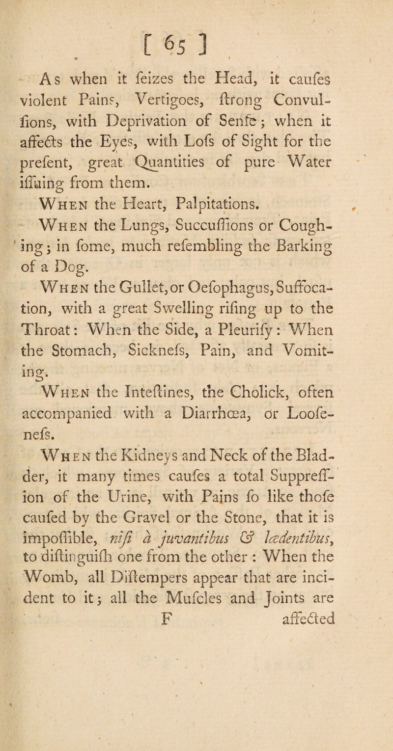 I [ ’65 ] V \ As when it feizes the Head, it caufes violent Pains, Vertigoes, ftroflg Convul- fions, with Deprivation of Serife; when it affects the Eyes, with Lofs of Sight for the prefent, great Quantities of pure Water hiking from them. When the Heart, Palpitations. When the Lungs, Succuffions or Cough¬ ing ; in fome, much refembling the Barking of a Dog. When the Gullet,or Oefophagus, Suffoca¬ tion, with a great Swelling riling up to the Throat: When the Side, a Pleurify: When the Stomach, Sicknefs, Pain, and Vomit¬ ing- When the Inteflines, the Cholick, often accompanied with a Diarrhoea, or Loofe- nefs. When the Kidneys and Neck of the Blad¬ der, it many times caufes a total Suppreff- ion of the Urine, with Pains fo like thofe caufed by the Gravel or the Stone, that it is impoffible, nifi a juv anti bus &amp; l(zdentibusy to diftinguifh one from the other : When the Womb, all Diftempers appear that are inci¬ dent to it y all the Mufcles and Joints are F affeded