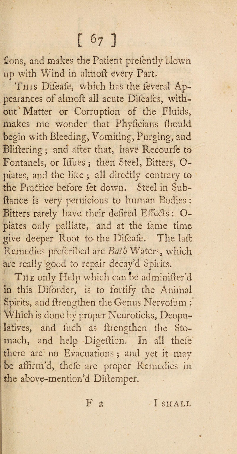 Cons, and makes the Patient prefently blown up with Wind in almoft every Part, This Difeafe, which has the feveral Ap¬ pearances of almoft all acute Difeafes, with¬ out Matter or Corruption of the Fluids, makes me wonder that Phyficians fhould begin with Bleeding, Vomiting, Purging, and Bliftering; and after that, have Recourfe to Fontanels, or Blues; then Steel, Bitters, O- piates, and the like ; all diredly contrary to the Pradice before fet down. Steel in Sub- fiance is very pernicious to human Bodies: Bitters rarely have their defired Effeds: O- piates only palliate, and at the fame time give deeper Root to the Difeafe. The laft Remedies preferihed are Bath Waters, which are really good to repair decay’d Spirits. The only Kelp which can be adminifter’d in this Diforder, is to fortify the Animal Spirits, and ftrengthen the Genus Nervofum : Which is done by proper Neuroticks, Deopu- latives, and fuch as ftrengthen the Sto¬ mach, and help Digeftion. In all thefe there are' no Evacuations; and yet it may be affirm’d, thefe are proper Remedies in the above-mentioned Difteniper. F 2 j * I SHALL