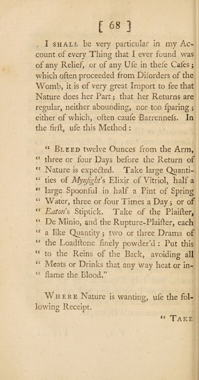 „ I shall be very particular in my Ac¬ count of every Thing that 1 ever found was of any Relief, or of any Ufe in thefe Cafes; which often proceeded from Diiorders of the Womb, it is of very great Import to fee that Nature does her Part; that her Returns are regular, neither abounding, nor too fparing; either of which, often caufe Barrennefs. In the firft, ufe this Method : cc Bleed twelve Ounces from the Arm, ci three or four Days before the Return of cc Nature is expe&amp;ed. Take large Quanti- ties of Mynjighf s Elixir of Vitriol, half a ®c large Spoonful in half a Pint of Spring cc Water, three or four Times a Day; or of cc Eatons Stiptick. Take of the Piaifter, “ De Minio, and the Rupture-PIaifter, each <f a like Quantity; two or three Drams of tc the Loadftone finely powder’d : Put this 4C to the Reins of the Back, avoiding all C£ Meats or Drinks that any way heat or in- cc flame the Blood.” Where Nature is wanting ufe the fol¬ lowing Receipt. £>> / Take