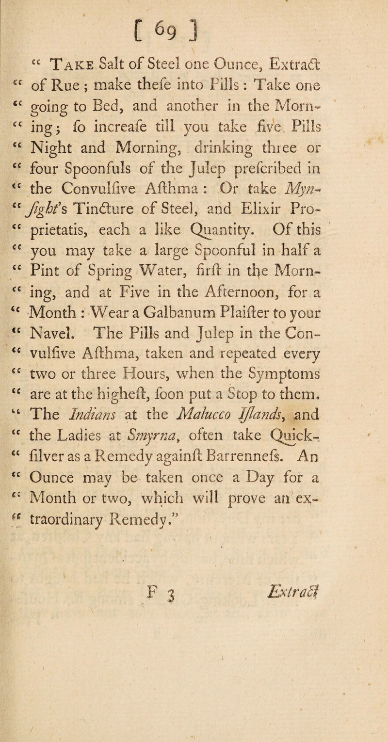 \ €£ Take Salt of Steel one Ounce, Extract cc of Rue ; make thefe into Fills: Take one iC going t0 ^ec^> anc^ another in the Morn- <c ing; fo increafe till you take five Pills cc Night and Morning, drinking three or cc four Spoonfuls of the Julep prefcribed in <c the Convulnve Afthma : Or take Myw~ “ Jighfs Tinfture of Steel, and Elixir Pro- sc prietatis, each a like Quantity. Of this cc you may take a large Spoonful in half a “ Pint of Spring Water, firft in the Morn- cc ing, and at Five in the Afternoon, for a <c Month : Wear a Galbanum Plaifier to your <c Navel. The Pills and Julep in the Con- <c vulfive Afthma, taken and repeated every <c two or three Hours, when the Symptoms £C are at the higheft, foon put a Stop to them. The Indians at the Malacca IJlands, and <c the Ladies at Smyrna, often take Quick- <c filver as a Remedy again ft Barrennefs. An cc Ounce may be taken once a Day for a C£ Month or two, which will prove an ex- fe traordinary Remedy.5’ F 3 Extradl /