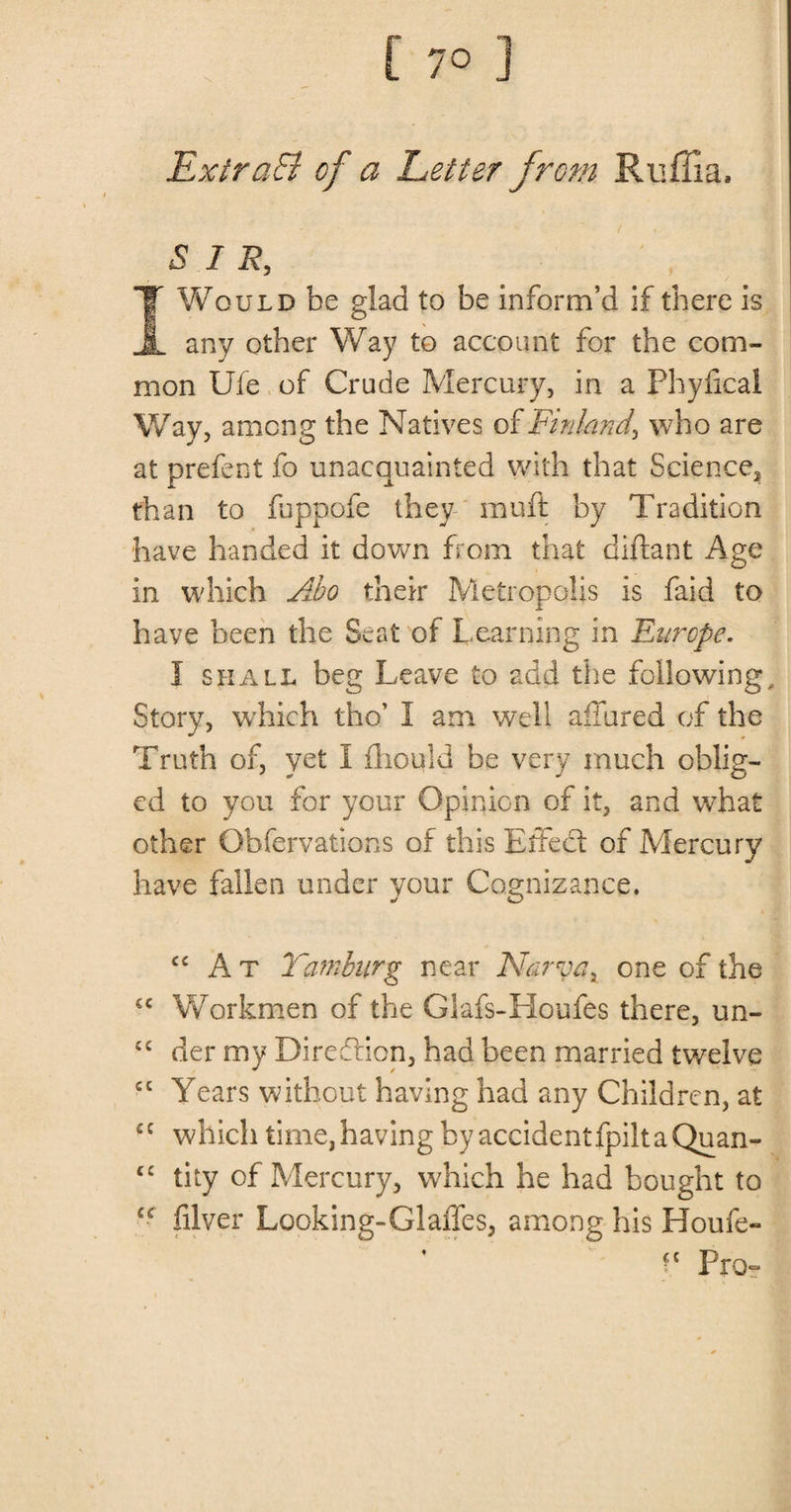 ExlraSI of a Letter from Ruffia, SIR, I Would be glad to be inform’d if there is any other Way to account for the com¬ mon Ule of Crude Mercury, in a Phyfical Way, among the Natives of Finland\ who are at prefect fo unacquainted with that Science* than to fuppofe they muft by Tradition have handed it down from that diftant Age in which Abo their Metropolis is faid to have been the Seat of Learning in Europe. I shall beg Leave to add the following. Story, which tho’ I am well allured of the Truth of, yet I fhould be very much oblig¬ ed to you for your Opinion of it, and what other Qbfervations of this Effect of Mercury have fallen under your Cognizance. cc At Yamburg near Narva x one of the £C Workmen of the Glafs-Houfes there, un- £C der my Direction, had been married twelve cc Years without having had any Children, at cc which time,having by accidentfpiltaQuan- ££ tity of Mercury, which he had bought to C£ filver Looking-Glades, among his Houfe- ?c Pro-