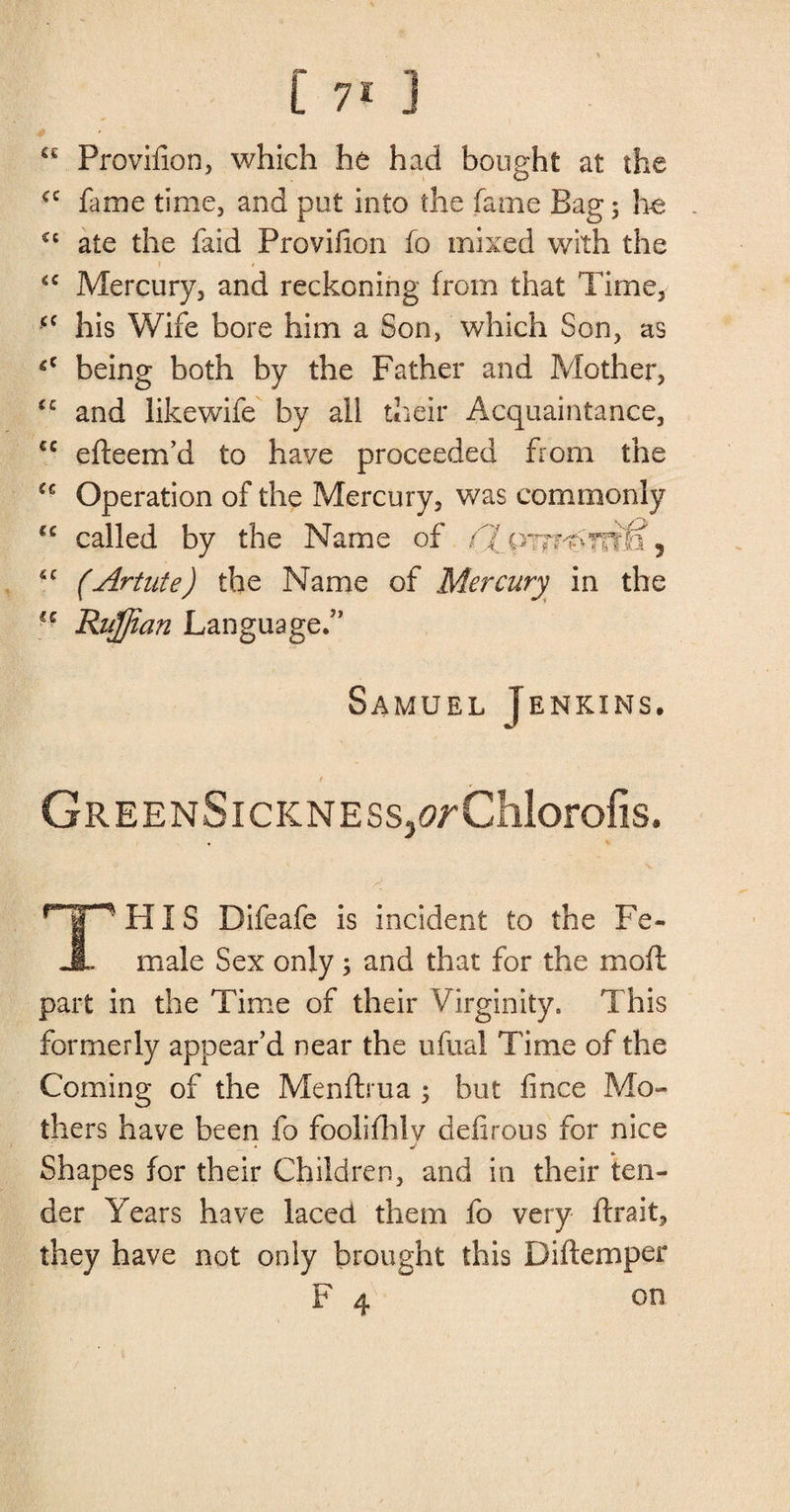 i 7* J a Provifion, which he had bought at the <c fame time, and put into the fame Bag; lie £c ate the faid Provifion fo mixed with the <c Mercury, and reckoning from that Time, <c his Wife bore him a Son, which Son, as *c being both by the Father and Mother, €c and likewife by all their Acquaintance, cc efteem’d to have proceeded from the £€ Operation of the Mercury, was commonly “ called by the Name of /Tpw^Trfn, (Artute) the Name of Mercury in the ■ - Ruffian Language.” Samuel Jenkins. GreenSickness,^Chlorofis. $ THIS Difeafe is incident to the Fe¬ male Sex only ; and that for the mofl part in the Time of their Virginity. This formerly appear’d near the ufual Time of the Coming of the Menftrua ; but fince Mo¬ thers have been fo foolifhlv deflrous for nice j Shapes for their Children, and in their ten¬ der Years have laced them fo very ftrait, they have not only brought this Diftemper F 4 on