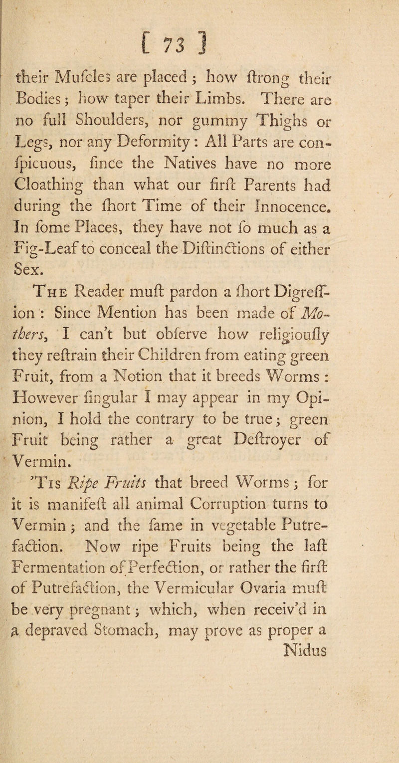 their Mufcles are placed; how ftrong their Bodies 5 how taper their Limbs. There are no full Shoulders, nor gummy Thighs or Legs, nor any Deformity: All Parts are con- fpicuous, fince the Natives have no more Cloalhing than what our firfc Parents had during the fhort Time of their Innocence. In fome Places, they have not fo much as a Fig-Leaf to conceal the DiftinCtions of either Sex. The Reader mu ft pardon a fhort Digreff* ion : Since Mention has been made of Mo¬ ther I can’t but obferve how religioufly they reftrain their Children from eating green Fruit, from a Notion that it breeds Worms: However lingular I may appear in my Opi¬ nion, I hold the contrary to be true; green Fruit being rather a great Deftroyer of Vermin. ’Tis Ripe Fruits that breed Worms 5 for it is manifeft all animal Corruption turns to Vermin ; and the fame in vegetable Putre¬ faction. Now ripe Fruits being the Lift Fermentation of Perfection, or rather the firft of Putrefaction, the Vermicular Ovaria muft be very pregnant; which, when receiv’d in a depraved Stomach, may prove as proper a Nidus
