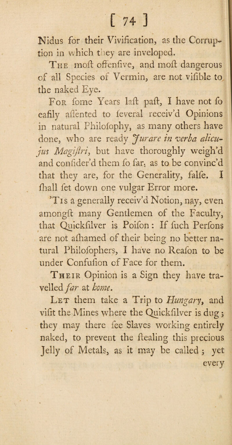 Nidus for their Vivification, as the Corrup¬ tion in which they are inveloped. The mold offenhve, and moft dangerous of all Species of Vermin, are not vifible to the naked Eye. For fome Years laft paft, I have not fo eafily affented to feveral receiv’d Opinions in natural Philofophy, as many others have done, who are ready Jurare in verba alien- jus Magiftri, but have thoroughly weigh’d and confider’d them fo far. as to be convinc’d that they are, for the Generality, falfe. I fhall fet down one vulgar Error more. ?Tis a generally receiv’d Notion, nay, even amongft many Gentlemen of the Faculty, that Quickfilver is Foifon: If fuch Perfons are not afhamed of their being no better na¬ tural Philofophers, I have no Reafon to be under Confuiion cf Face for them. Their Opinion is a Sign they have tra¬ velled far at home. Let them take a Trip to Hungary, and vifit the Mines where the Quickfilver is dug; they may there fee Slaves working entirely naked, to prevent the ftealing this precious Jelly of Metals, as it may be called ; yet every