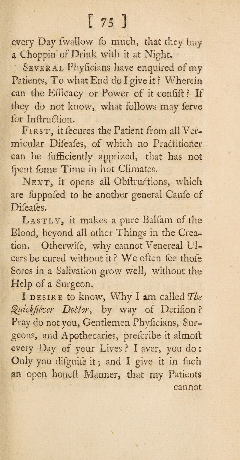 every Day fwaliow fo much, that they buy a Choppin of Drink with it at Night. Several Phyfieians have enquired of my Patients, To what End do I give it ? Wherein can the Efficacy or Power of it confifi: ? If they do not know, what follows may ferve for Inflruftion. First, itfecures the Patient from all Ver¬ micular Difeafes, of which no Practitioner can be fufficiently apprized, that has not fpent fome Time in hot Climates. Next, it opens ail Obftru/tions, which are fuppofed to be another general Caufe of Difeafes. Lastly, it makes a pure Balfam of the Blood, beyond all other Things in the Crea¬ tion. Otherwife, why cannot Venereal Ul¬ cers be cured without it ? We often fee thofe Sores in a Salivation grow well, without the Plelp of a Surgeon. I desire to know, Why I sun called The $hiickjiher Do$or\ by way of Derifion ? Pray do not you, Gentlemen Phyfieians, Sur¬ geons, and Apothecaries, preferibe it almoft every Day of your Lives ? I aver, you do: Only you difguife it; and I give it in fuefi an open honeft Manner, that my Patients cannot \