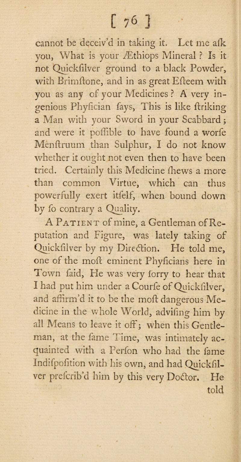 cannot be deceiv’d in taking it. Let me afk you, What is your fEthiops Mineral ? Is it not Quickfilver ground to a black Powder, with Brimftone, and in as great Efleem with you as any of your Medicines ? A very in¬ genious Phyfician fays, This is like ftriking a Man with your Sword in your Scabbard; and were it poffible to have found a worfe Menftruum than Sulphur, I do not know whether it ought not even then to have been tried. Certainly this Medicine fhews a more than common Virtue, which can thus powerfully exert itfelf, when bound down by fo contrary a Quality. A Patient of mine, a Gentleman of Re¬ putation and Figure, was lately taking of Quickfilver by my Direction. He told me, one of the moil eminent Phyficians here in Town faid, He was very forry to hear that I had put him under a Courfe of Quickfilver, and affirm’d it to be the mod dangerous Me¬ dicine in the whole World, advifing him by all Means to leave it off 3 when this Gentle¬ man, at the fame Time, was intimately ac¬ quainted with a Perfon who had the fame Indifpofition with his own, and had Quickfil¬ ver prefcrib’d him by this very Dodtor. He told