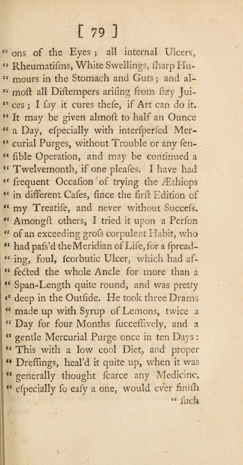 cr ons of the Eyes ; all internal Ulcers* cc Rheumatifms, White Swellings, fharpHu- C£ mours in the Stomach and Guts 3 and al- cc moft all Diftempers arifing from lizy Jui- cc ces; I fay it cures thefe, if Art can do it. £C It may be given almoft to half an Ounce “ a Day, efpecially with interfperfed Mer- <£ curia! Purges, without Trouble or any fen- ££ fible Operation, and may be continued a cc Twelvemonth, if one pleafes. I have had t£ frequent Occafion of trying the fEthiops ££ in different Cafes, flnce the firft Edition of €C my Treatife, and never without Succefs. cc Amongft others, I tried it upon a Perfon iC of an exceeding grofs corpulent Habit, who cc had pafs’d the Meridian of Life, for a fpread- £C ing, foul, fcorbutic Ulcer, which had af- ! C£ fedled the whole Ancle for more than a I €£ Span-Length quite round, and was pretty <c deep in the Outfide. He took three Drams ! <c made up with Syrup of Lemons, twice a ; ££ Day for four Months fucceffively, and a cc gentle Mercurial Purge once in ten Days: ££ This with a low cool Diet, and proper 1 “ Dreffings, heal’d it quite up, when it was u generally thought fcarce any Medicine, tf£ efpecially fo eafy a one, would ever finifti ££ fuch • r ' \