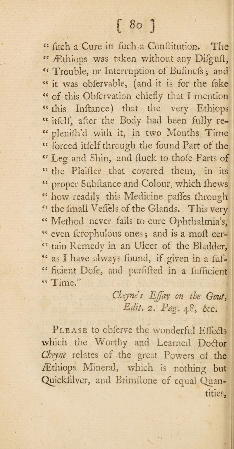 [ 8° ] fucli a Cure in fuch a Conftitution. The <c fEthiops was taken without any Difguft, cc Trouble, or Interruption of Bufinefs; and cc it was obfervable, (and it is for the fake <c of this Obfervation chiefly that I mention “ this Inftance) that the very Ethiops <c itfelf, after the Body had been fully re- <e plenifh’d with it, in two Months Time <c forced itfelf through the found Part of the <f Leg and Shin, and ftuck to thofe Parts of C£ the Plaifter that covered them, in its cc proper Subfiance and Colour, which fhews “ how readily this Medicine paffes through <c the fmall Veffels of the Glands. This very £C Method never fails to cure Ophthalmias, £C even fcrophulous ones 5 and is a moil cer- £C tain Remedy in an Ulcer of the Bladder, <c as I have always found, if given in a fuf- “ ficient Dofe, and perfifled in a fufficient “ Time.” Cheynes Effay on the Gout, Edit. 2. Fag. 4?, &amp;c. Please to obferve the wonderful Efre&amp;s which the Worthy and Learned Dodor Cheyne relates of the great Powers of the fEthiops Mineral, which is nothing but Quickfilver, and Rrimftone of equal Quan¬ tities,