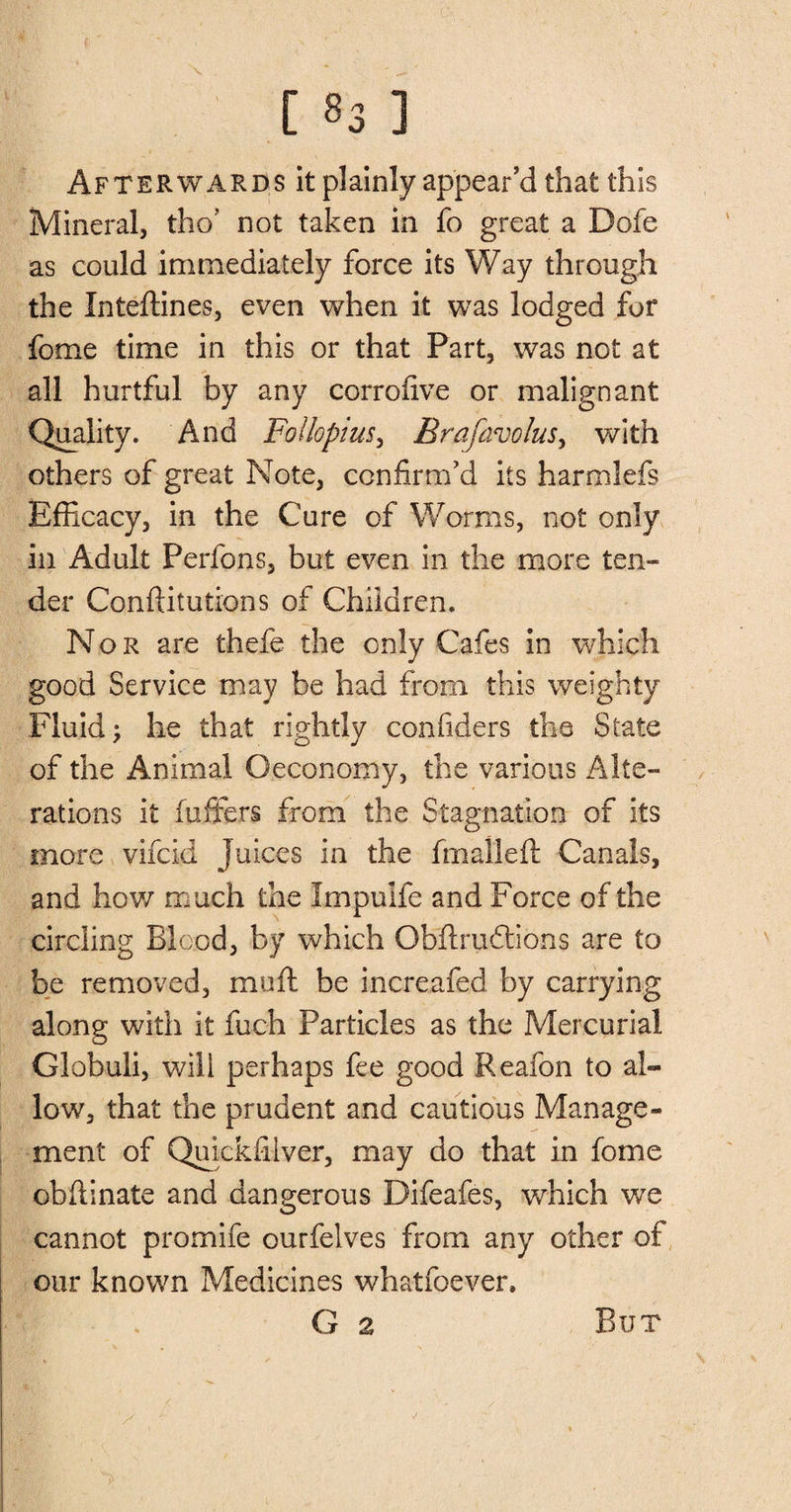 Afterwards it plainly appear’d that this Mineral, tho? not taken in fo great a Dofe as could immediately force its Way through the Inteffines, even when it was lodged for fome time in this or that Part, was not at all hurtful by any corrofive or malignant Quality. And Follopius, Brafavolus, with others of great Note, confirm’d its harmlefs Efficacy, in the Cure of Worms, not only in Adult Perfons, but even in the more ten¬ der Conftitutions of Chiidren. Nor are thefe the only Cafes in which good Service may be had from this weighty Fluid; he that rightly confiders the State of the Animal Oeconomy, the various Alte¬ rations it (offers from the Stagnation of its more vifcid Juices in the fm all eft Canals, and how much the Impulfe and Force of the circling Blood, by which Obltruftions are to be removed, muft be increafed by carrying along with it fuch Particles as the Mercurial Globuli, will perhaps fee good Reafon to al¬ low, that the prudent and cautious Manage¬ ment of Quickfilver, may do that in fome obfiinate and dangerous Difeafes, which we cannot promife ourfelves from any other of our known Medicines whatfoever. G 2 But