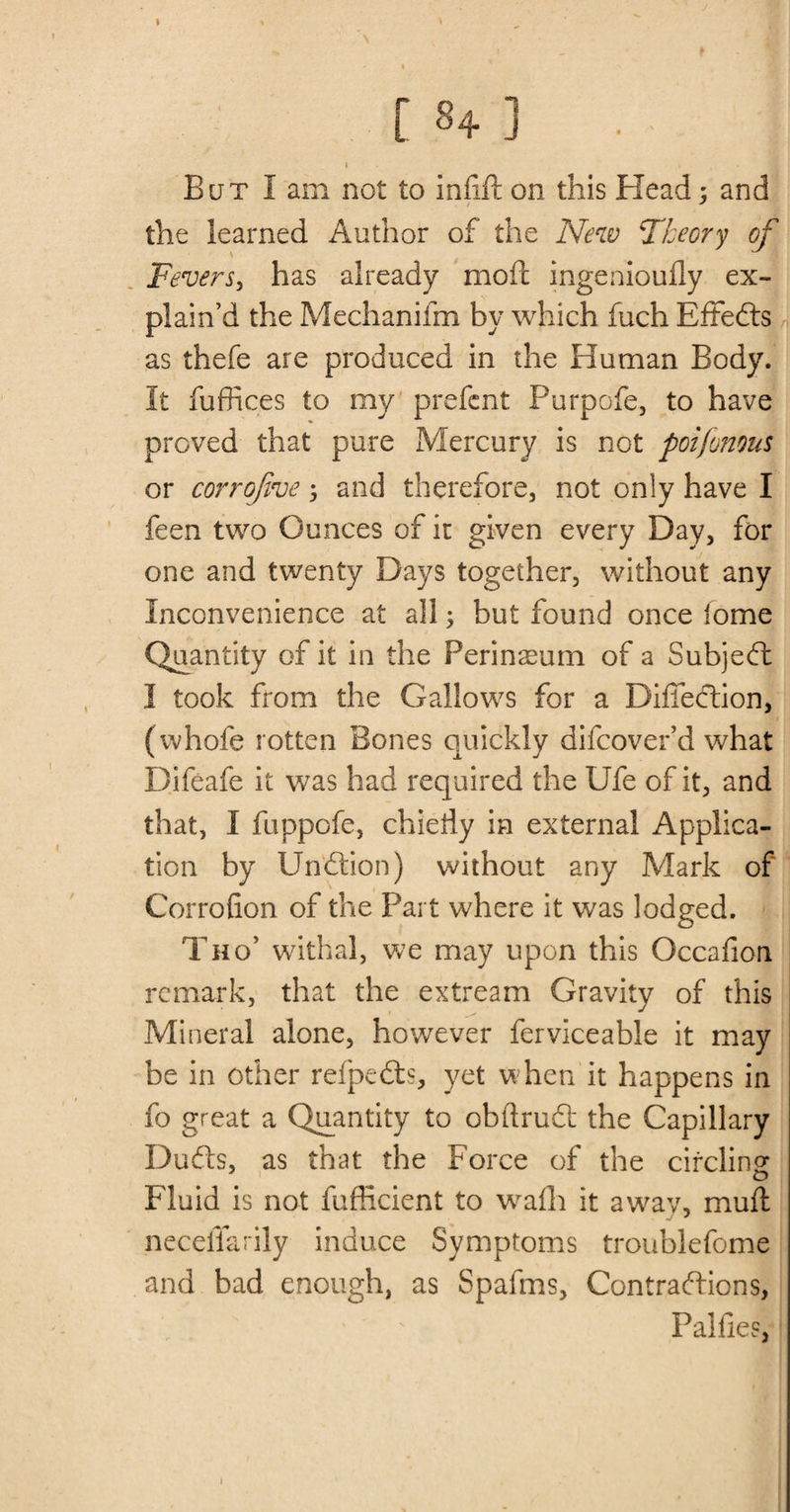 A ' I [ 84 ] . I I . But I am not to iniift on this Head : and the learned Author of the New Theory of Fevers, has already moil ingenioufly ex¬ plain’d the Mechanifm by which fuch Eftedls as thefe are produced in the Human Body. It fuffices to my prefent Purpofe, to have proved that pure Mercury is not poi/onous or corrojive 5 and therefore, not only have I feen two Ounces of ic given every Day, for one and twenty Days together, without any Inconvenience at all; but found once fome Quantity of it in the Perinseum of a Subject I took from the Gallows for a Difiecftion, (whofe rotten Bones quickly difcover’d what Difeafe it was had required the Ufe of it, and that, I fuppofe, chiedy in external Applica¬ tion by Undtion) without any Mark of Corrofion of the Part where it was lodged. Tho5 withal, we may upon this Gccafion remark, that the extream Gravity of this Mineral alone, however ferviceable it may be in other refpedts, yet when it happens in fo great a Quantity to obftrudt the Capillary Dudls, as that the Force of the cifcline Fluid is not fufficient to wafh it awav, muft neceffarily induce Symptoms troublefome and bad enough, as Spafms, Contractions, Palfies, i