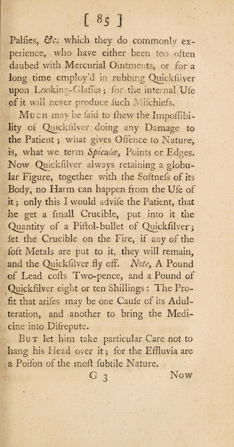 t ] Palfies, &amp;c, which they do commonly ex¬ perience, who have either been too often daubed with Mercurial Ointments* or for a long time employ’d in rubbing Quickfilver upon Looking-OlafieS 5 for the internal Ufe of it will never produce inch Mifchiefs. Much may be laid to fhew the Impoffibi- lity of Quickfilver doing any Damage to the Patient; what gives Offence to Nature, is, what we term Spiculte^ Points or Edges. Now Quickfilver always retaining a globu¬ lar Figure, together with the Softnefs of its Body, no Harm can happen from the Ufe of it 5 only this 1 would advife the Patient, that he get a fmall Crucible, put into it the Quantity of a Piftol-bullet of Qffckfilver^ fet the Crucible on the Fire, if any of the foft Metals are put £0 it, they will remain, and the Quickfilver fly off. Note> A Pound of Lead cofts Two-pence, and a Pound of Quickfilver eight or ten Shillings: The Pro¬ fit that arifes may be one Caufe of its Adul¬ teration, and another to bring the Medi¬ cine into Difrepute. But let him take particular Care not to hang his Head over it; for the Effluvia are a Poifon of the molt fubtile Nature. G 3 Now