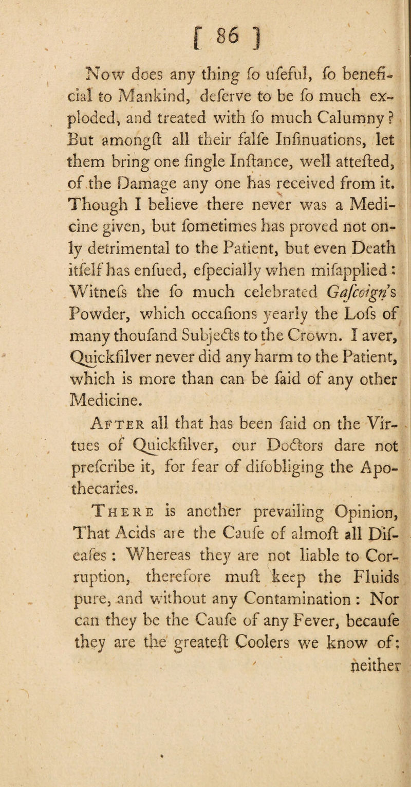 Now does any thing fo ufeful, fo benefi¬ cial to Mankind, deferve to be fo much ex¬ ploded, and treated with fo much Calumny ? But amongft all their falfe Infi.nuations, let them bring one iingle Inftance, well attefted, of the Damage any one has received from it. Though I believe there never was a Medi¬ cine given, but fometimes has proved not on¬ ly detrimental to the Patient, but even Death itfelf has enfued, efpecially when mifapplied: Witnefs the fo much celebrated Gafcoign s Powder, which occafions yearly the Lofs of many thoufand Subjects to the Crown. I aver, Quickfilver never did any harm to the Patient, which is more than can be faid of any other Medicine. After all that has been faid on the Vir- tues of Quickfilver, cur Dcfiors dare not prefcribe it, for fear of difobliging the Apo¬ thecaries. There is another prevailing Opinion, That Acids aie the Caufe of almoft all Dif- eafes: Whereas they are not liable to Cor¬ ruption, therefore mu ft keep the Fluids pure, and without any Contamination : Nor can they be the Caufe of any Fever, becaufe they are the greateft Coolers we know of; ' neither