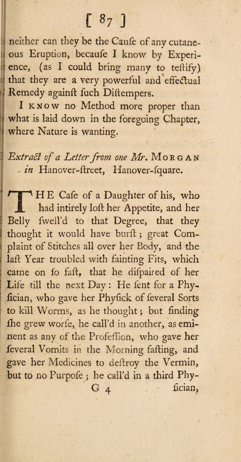 [ *7 ] neither can they be the Caufe of any cutane= ous Eruption, becaufe I know by Experi¬ ence, (as I could bring many to teftify) that they are a very powerful and effectual Remedy againft fuch Diftempers. I know no Method more proper than what is laid down in the foregoing Chapter, where Nature is wanting. / Extraff of a Letter from one Mr. Morgan * in Hanover-ftreet, Hanover-fquare. r~p H E Cafe of a Daughter of his, who 1 had intirely loft her Appetite, and her tj Belly fweil’d to that Degree, that they 1 thought it would have burft; great Com- j plaint of Stitches all over her Body, and the j laft Year troubled with fainting Fits, which came on fo faft, that he difpaired of her Life till the next Day: He lent for a Phy- fician, who gave her Phyfick of feveral Sorts to kill Worms, as he thought; but finding fhe grew worfe, he call’d in another, as emi¬ nent as any of the Profeftion, who gave her feveral Vomits in the Morning fafting, and gave her Medicines to deftroy the Vermin, but to no Purpofe ; he call’d in a third Phy-