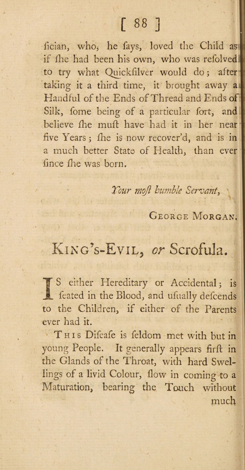 ■ 1 [ 88 ] ficia-n, who* he fays, loved the Child as; if die had been his own, who was refolved to try what Quickfilver would do; after taking it a third time, it brought away a Handful of the Ends of Thread and Ends of ✓ Silk, fome being of a particular fort, and believe fine muft have had it in her near five Years; fire is now recover'd, and is in a much better State of Health, than ever fince fine was born. Tour rnojl bumble Servant, George Morgan, t King’s-Evil, or Scrofula. T S either Hereditary or Accidental; is JL feated in the Blood, and ufuaily defcends to the Children, if either of the Parents ever had it. This Difeafe is feldom met wdth but in young People. It generally appears firfl in the Glands of the Throat, with hard Swel¬ lings of a livid Colour, flow in coming to a Maturation, bearing the Touch without much