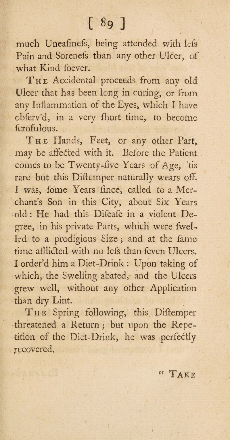 much Uneafinefs, being attended with lefs Pain and Sorenefs than any other Ulcer, of what Kind foever. The Accidental proceeds from any old Ulcer that has been long in curing, or from any Inflammation of the Eyes, which I have obferv’d, in a very fhort time, to become fcrofulous. The Elands, Feet, or any other Part, may be affected with it0 Before the Patient comes to be Twenty-five Years of Age, Tis rare but this Diftemper naturally wears off. I was, fome Years fince, called to a Mer¬ chant’s Son in this City, about Six Years old: He had this Difeafe in a violent De¬ gree, in his private Parts, which were fwel- led to a prodigious Size; and at the fame time afflidted with no lefs than feven Ulcers. I order’d him a Diet-Drink : Upon taking of which, the Swelling abated, and the Ulcers grew well, without any other Application than dry Lint. The Spring following, this Diflemper threatened a Return ; but upon the Repe¬ tition of the Diet-Drink, he was perfectly recovered. “ Take