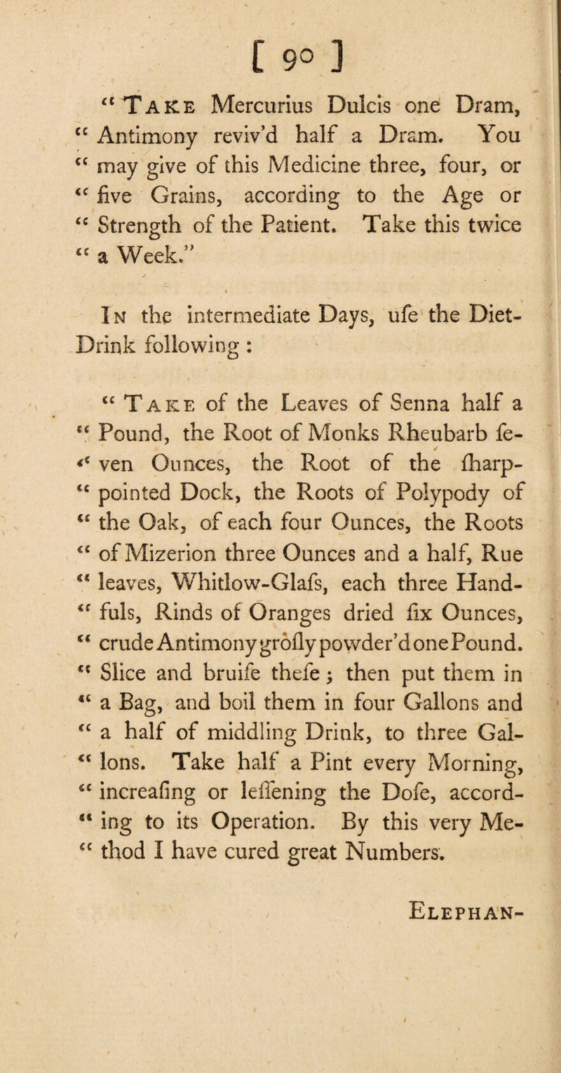 [ 9° ] “Take Mercurius Dulcis one Dram, cc Antimony reviv’d half a Dram. You cc may give of this Medicine three, four, or <c five Grains, according to the Age or €C Strength of the Patient. Take this twice  a Week.” « \ In the intermediate Days, ufe the Diet- Drink following : <c Take of the Leaves of Senna half a sc Pound, the Root of Monks Rheubarb fe- <c ven Ounces, the Root of the fharp- <c pointed Dock, the Roots of Polypody of <c the Oak, of each four Ounces, the Roots <c of Mizerion three Ounces and a half, Rue “ leaves, Whitlow-Glafs, each three Hand- <f fuls, Rinds of Oranges dried fix Ounces, “ crude Antimony grofly powder’d one Pound. c* Slice and bruife thefe; then put them in *c a Bag, and boil them in four Gallons and “ a half of middling Drink, to three Gal- <c Ions. Take half a Pint every Morning, <c increafing or leffening the Dofe, accord- “ ing to its Operation. By this very Me- <c thod I have cured great Numbers. Elephan-