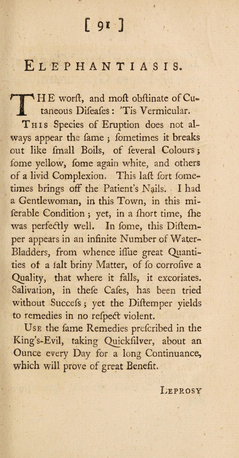 C 91] , Elephantiasis. TilE worft, and moft obftinate ofCu^ taneous Difeafes: ’Tis Vermicular. This Species of Eruption does not al- ways appear the fame ; fometimes it breaks out like fmall Boils, of feveral Colours $ fome yellow, fome again white., and others of a livid Complexion. This lad fort fome-* times brings off the Patient’s Nails. I had a Gentlewoman, in this Town, in this mi¬ le r able Condition ; yet, in a fhort time, fhe was perfectly well. In fome, this Diflem- per appears in an infinite Number of Water- Bladders, from whence iffue great Quanti¬ ties of a fait briny Matter, of fo corrofive a Quality, that where it falls, it excoriates. Salivation, in thefe Cafes, has been tried without Succefs; yet the Diftemper yields to remedies in no refped: violent. Use the fame Remedies prefcribed in the King’s-Evil, taking Qmckfilver, about an Ounce every Day for a long Continuance, which will prove of great Benefit. Leprosy