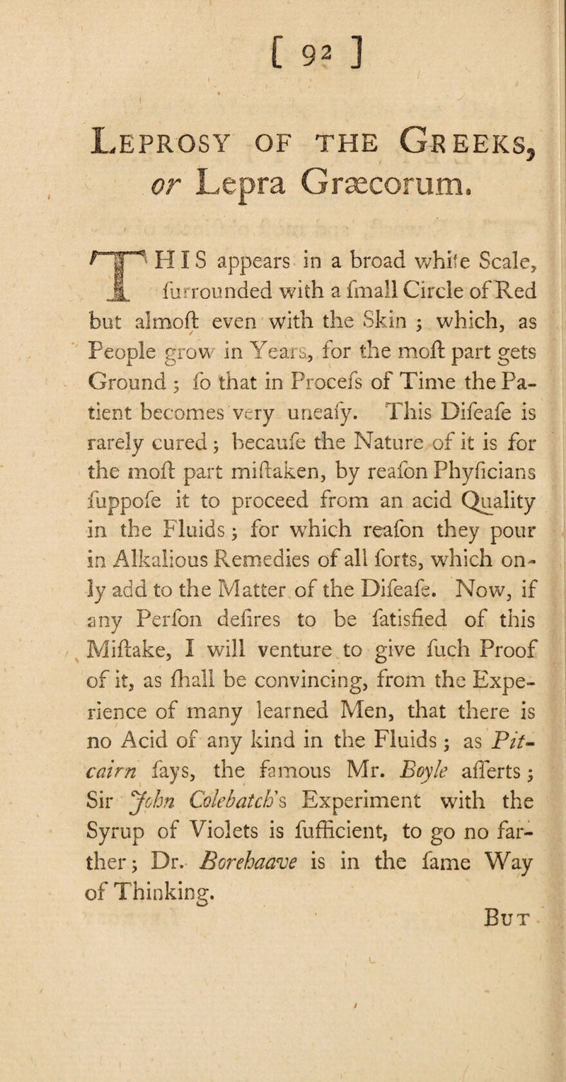 ( f % t ( I y . Leprosy of the Greeks, or Lepra Grsecorum. HIS appears in a broad white Scale, 1 flirrounded with a fmall Circle of Red but almoft even with the Skin ; which, as People grow in Years, for the moft part gets Ground ; fo that in Procefs of Time the Pa¬ tient becomes very uneafy. This Difeafe is rarely cured; becaufe the Nature of it is for the moft part miftaken, by reafon Phyficians fuppofe it to proceed from an acid Quality in the Fluids; for which reafon they pour in Alkalious Remedies of all forts, which on¬ ly add to the Matter of the Difeafe. Now, if any Perfon defires to be fatisfied of this / Miftake, I will venture to give fuch Proof of it, as fhall be convincing, from the Expe¬ rience of many learned Men, that there is no Acid of any kind in the Fluids ; as Pit¬ cairn fays, the famous Mr. Boyle afferts; Sir John Colebatcb's Experiment with the Syrup of Violets is fufficient, to go no far¬ ther; Dr. Borehaave is in the fame Way of Thinking. But