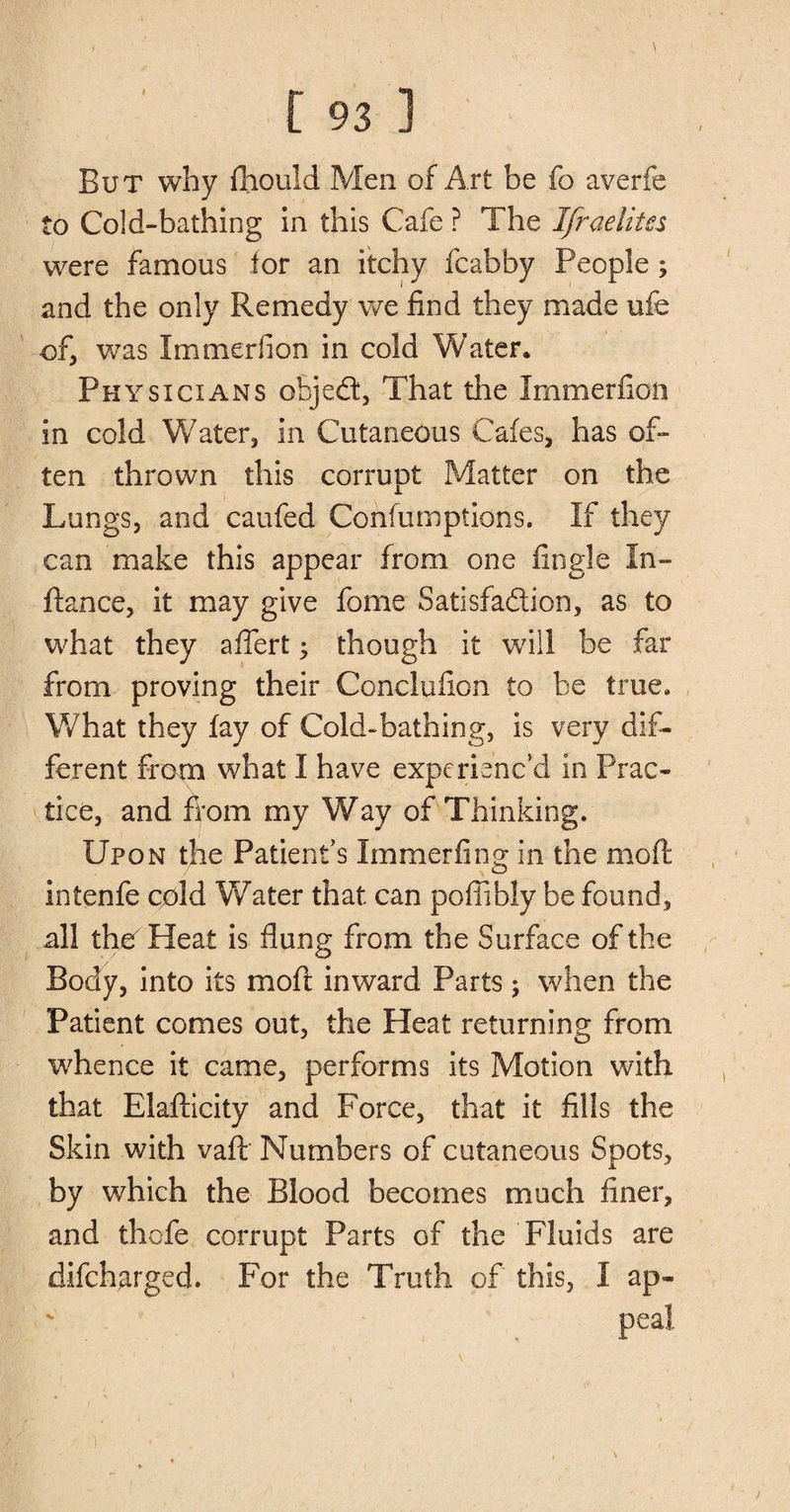But why fhould Men of Art be fo averfe to Cold-bathing in this Cafe ? The Ifraelitcs were famous for an itchy fcabby People; and the only Remedy we find they made ufe of, was Immeriion in cold Water. Physicians ofcjed, That the Immerfion in cold Water* in Cutaneous Cafes, has of¬ ten thrown this corrupt Matter on the Lungs, and caufed Confumptioifs. If they can make this appear from one Angle In- ftance, it may give fome Satisfaction, as to what they affert 5 though it will be far from proving their Conclufion to be true. What they fay of Cold-bathing, is very dif¬ ferent from what I have experienc’d in Prac¬ tice, and from my Way of Thinking. Upon the Patient’s Immerfing in the moft intenfe cold Water that can poffibly be found, all the Heat is flung from the Surface of the Body, into its moft inward Parts ; when the Patient comes out, the Heat returning from whence it came, performs its Motion with that Elafticity and Force, that it fills the Skin with vaflr Numbers of cutaneous Spots, by which the Blood becomes much finer, and thofe corrupt Parts of the Fluids are difcharged. For the Truth of this, I ap-