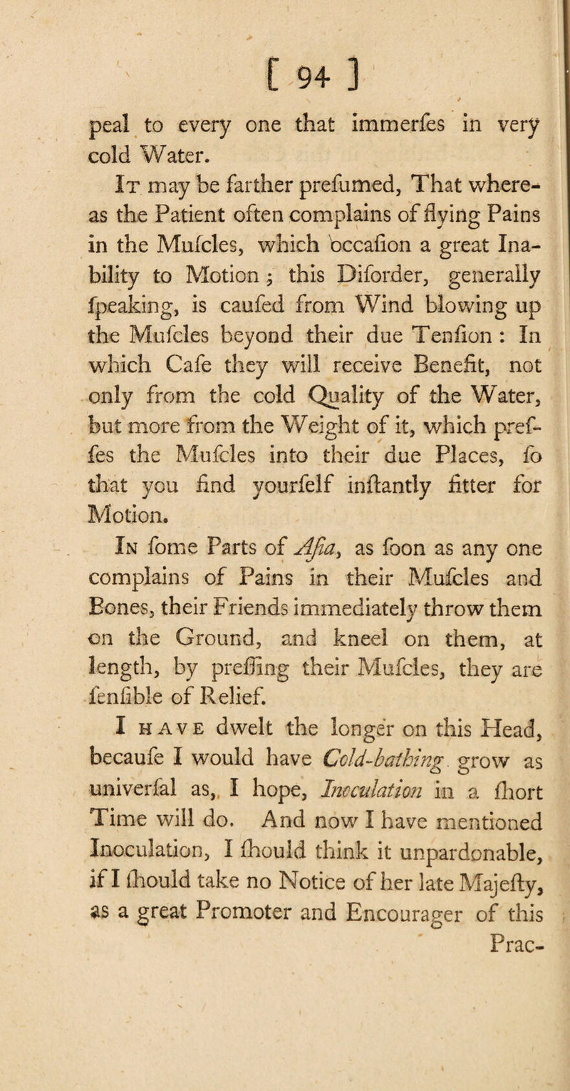 peal to every one that immerfes in very cold Water. It may be farther prefumed, That where¬ as the Patient often complains of flying Pains in the Mufcles, which bccafion a great Ina¬ bility to Motion ; this Diforder, generally fpeaking, is caufed from Wind blowing up the Mufcles beyond their due Tenfion : In which Cafe they will receive Benefit, not only from the cold Quality of the Water, but more from the Weight of it, which pref- fes the Mufcles into their due Places, fo that you find yourfelf inftantiy fitter for Motion. In fome Parts of Ajia, as foon as any one complains of Pains in their Mufcles and Bones, their Friends immediately throw them on the Ground, and kneel on them, at length, by prefling their Mufcles, they are fenfible of Relief. I H AVE dwelt the longer on this Head, becaufe I would have Cold-bathing, grow as univerfal as„ I hope, Inoculation in a fhort Time will do. And now I have mentioned Inoculation, I fhould think it unpardonable, if I iliould take no Notice of her late Majefty, as a great Promoter and Encourager of this Prac-