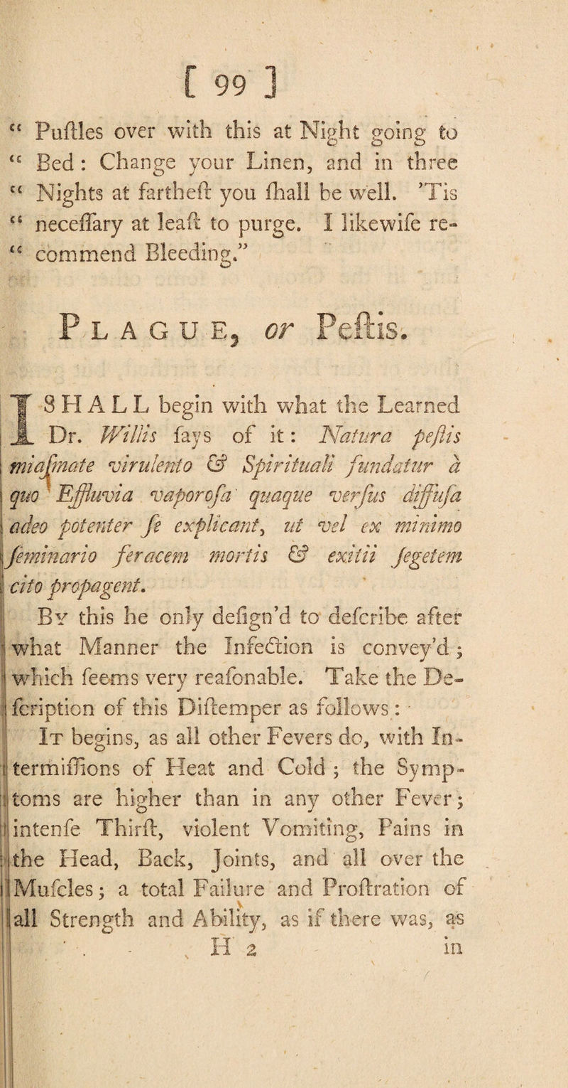 C£ Puftles over with this at Night going to <£ Bed: Change your Linen, and in three ct Nights at fartheir you fhall be well. ’Tis fiJ neceffary at lead: to purge. I like wife re- <c commend Bleeding.” Flag u e, or Peftis. SHALL begin with what the Learned Dr. Willis fays of it: Natura peftis miafnate virulento &amp; Spirituali fundatnr a quo Effluvia vaporcfa' qnaque verfus diffufa adeo potenter fe expHeant, nt vel ex minimo feminario feracem mortis &amp; exit'd jegetem cito propagent. By this he only defign’d to defcribe after what Manner the Infe&amp;ion is convey’d; which feems very reafonable. Take the De- . fcription of this Diftemper as follows: • It begins, as all other Fevers do, with In- termiffions of Heat and Cold ; the Symp¬ toms are higher than in any other Fever ; intenfe Third:, violent Vomiting, Pains in the Plead, Back, joints, and all over the Mufcles; a total Failure and Proftration of Jail Strength and Ability, as if there was, as