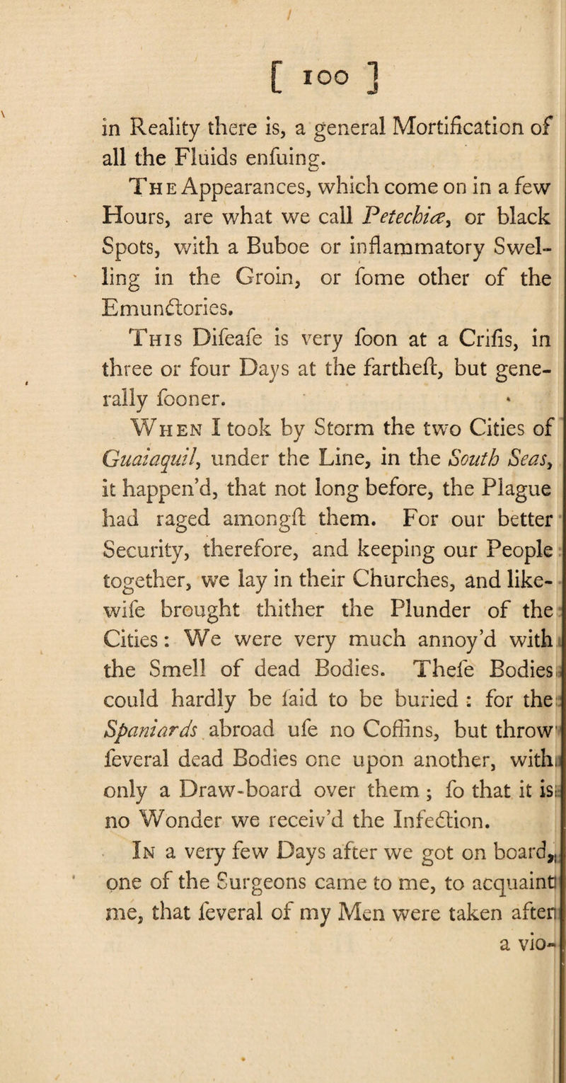 in Reality there is, a general Mortification of all the Fluids enfuing. The Appearances, which come on in a few Hours, are what we call Petechia> or black Spots, with a Buboe or inflammatory Swel¬ ling in the Groin, or fome other of the Emundories. This Difeafe is very foon at a Crifis, in three or four Days at the fartheft, but gene¬ rally fooner. When I took by Storm the two Cities of Guayaquil, under the Line, in the South Seasy it happen’d, that not long before, the Plague had raged among ft them. For our better Security, therefore, and keeping our People together, we lay in their Churches, and like- wife brought thither the Plunder of the Cities: We were very much annoy’d with the Smell of dead Bodies. Thefe Bodiesa could hardly be laid to be buried : for the Spaniards abroad ufe no Coffins, but throw* feveral dead Bodies one upon another, withu only a Draw-board over them ; fo that it isg no Wonder we receiv’d the Infedion. In a very few Days after we got on board,, one of the Surgeons came to me, to acquaint! me, that leveral of my Men were taken after a vio-