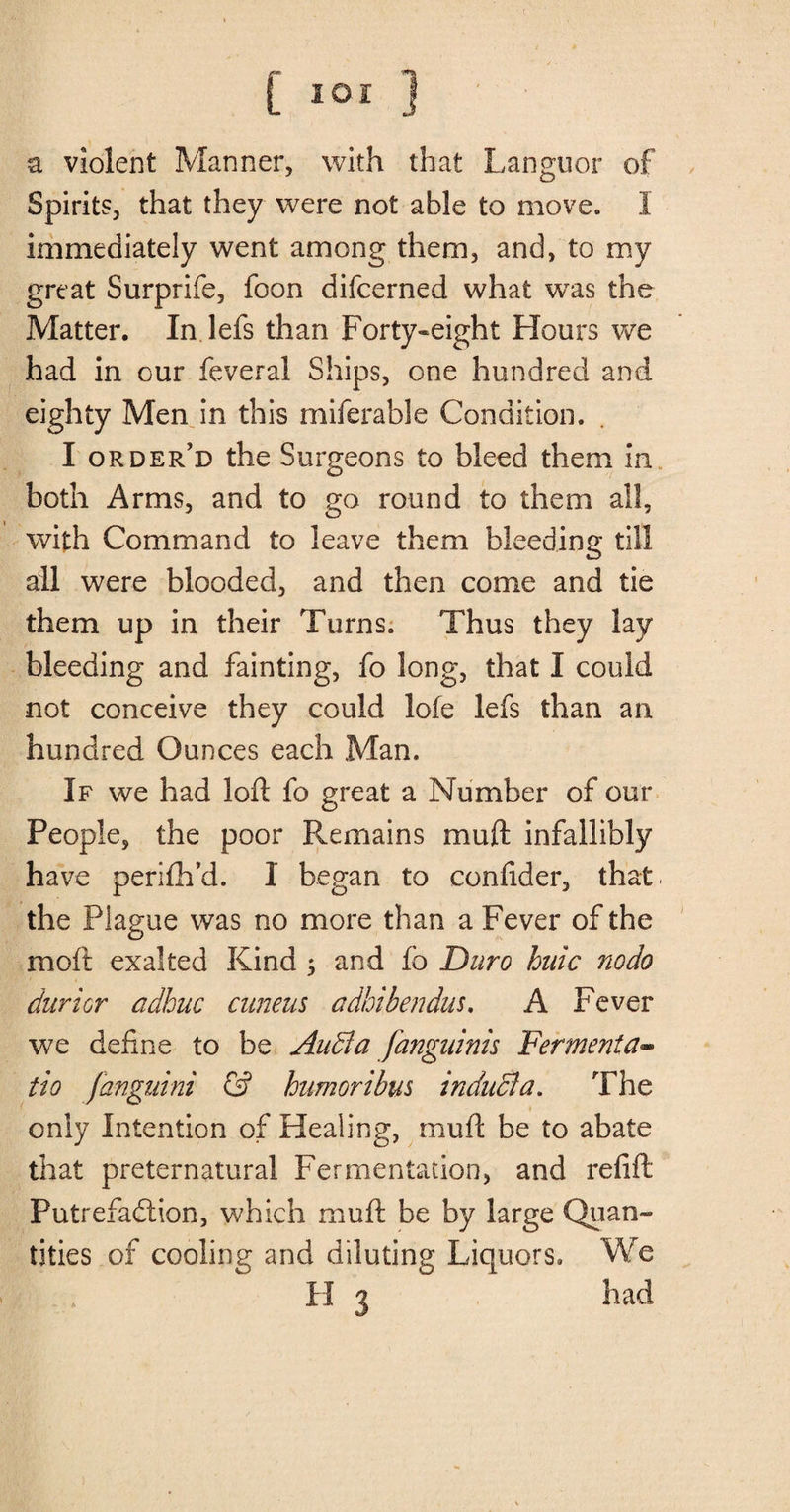 a violent Manner, with that Languor of Spirits, that they were not able to move, I immediately went among them, and, to my great Surprife, foon difcerned what was the Matter. In lefs than Forty-eight Hours we had in our feveral Ships, one hundred and eighty Men in this miferable Condition. I order’d the Surgeons to bleed them in both Arms, and to go round to them all, with Command to leave them bleeding till all were blooded, and then come and tie them up in their Turns. Thus they lay bleeding and fainting, fo long, that I could not conceive they could lofe lefs than an hundred Ounces each Man. If we had loft fo great a Number of our People, the poor Remains muft infallibly have perifh’d. I began to confider, that, the Plague was no more than a Fever of the molt exalted Kind ; and fo Duro huic nodo durior adhuc cuneus adhibendus. A Fever we define to be Audi a janguinis Ferment a- tio fanguini &amp; humoribus inducla. The only Intention of Healing, muft be to abate that preternatural Fermentation, and refill Putrefaction, which muft be by large Quan¬ tities of cooling and diluting Liquors. We H 3 had