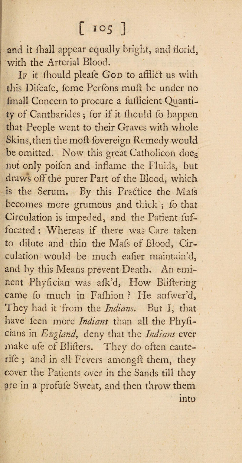 and it {hall appear equally bright, and florid, 1 with the Arterial Blood. If it fliould pleafe God to afflift us with this Difeafe, fome Perfons mu ft be under no fmall Concern to procure a fufficient Quanti¬ ty of Cantharides 5 for if it fliould fo happen that People went to their Graves with whole Skins, then the mo ft fovereign Remedy would be omitted. Now this great Catholicon does not only poifon and inflame the Fluids, but draws off the purer Part of the Blood, which is the Serum. By this Practice the Mafs becomes more grumous and thick ; fo that Circulation is impeded, and the Patient fuf- focated: Whereas if there was Care taken to dilute and thin the Mafs of Blood, Cir¬ culation would be much eafier maintain'd, and by this Means prevent Death. An emi¬ nent Phyfician was afk’d, How Biiftering came fo much in Fafhion ? He anfwer’d. They had it from the Indians. But I, that have feen more Indians than all the Phyfi- cians in England\ deny that the Indians ever make ufe of Blifters. They do often caute- rife; and in all Fevers amongft them, they cover the Patients over in the Sands till they are in a profufe Sweat, and then throw them into