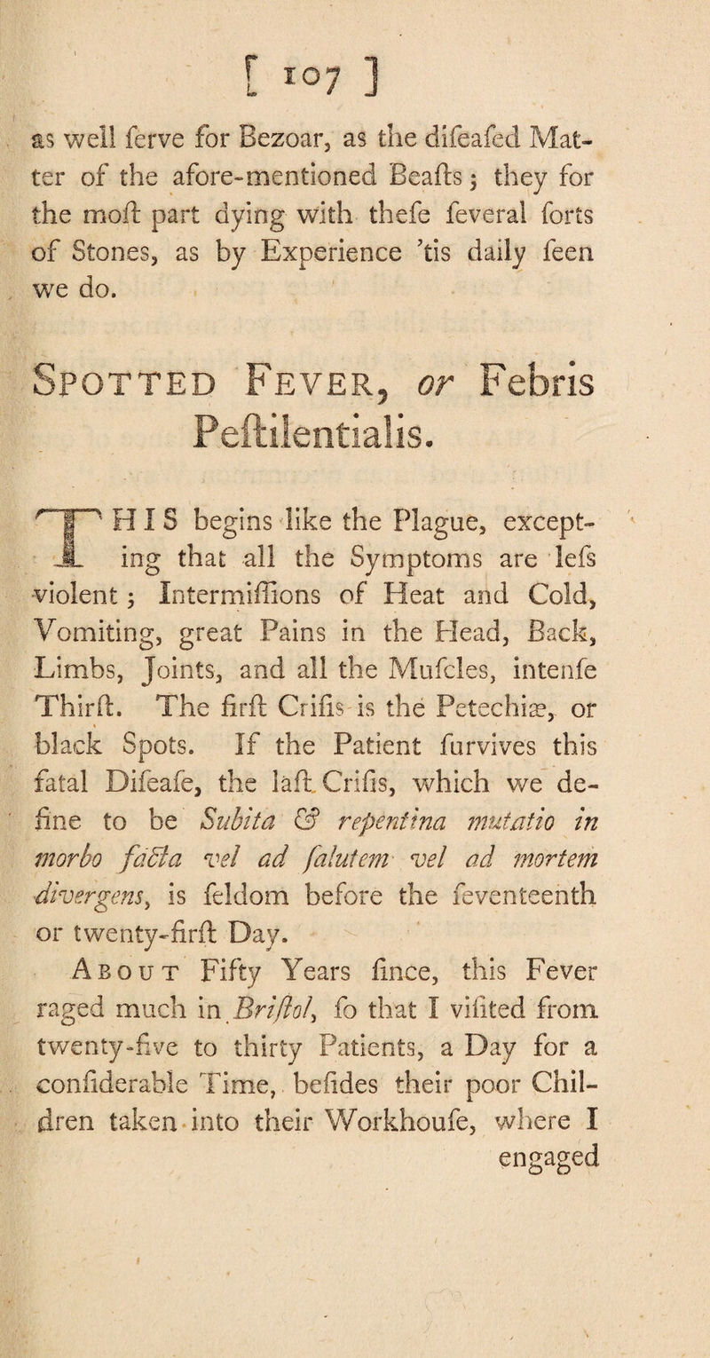 as well ferve for Bezoar, as the difeafed Mat¬ ter of the afore-mentioned Beads $ they for the moil: part dying with thefe feverai forts of Stones, as by Experience ’tis daily feen we do. Spotted Fever, or Febris Peftilentialis. HIS begins like the Plague, except- A ing that all the Symptoms are lefs violent 5 Intermiffions of Heat and Cold, Vomiting, great Pains in the Plead, Back, ■Limbs, Joints, and all the Mufcles, intenfe Third. The firft Grids is the Petechia?,, or black Spots. If the Patient furvives this fatal Difeafe, the lad. Grids, which we de¬ fine to be Suhita & repentina mntatio in morbo fadta vel ad falutem vel ad mortem diver gens, is feldom before the feventeenth or twenty-firft Day. .About Fifty Years dnce, this Fever raged much inBrifto/3 fo that I vidted from, twenty-five to thirty Patients, a Day for a condderable Time,. beddes their poor Chil¬ dren taken into their Workhoufe, where I engaged