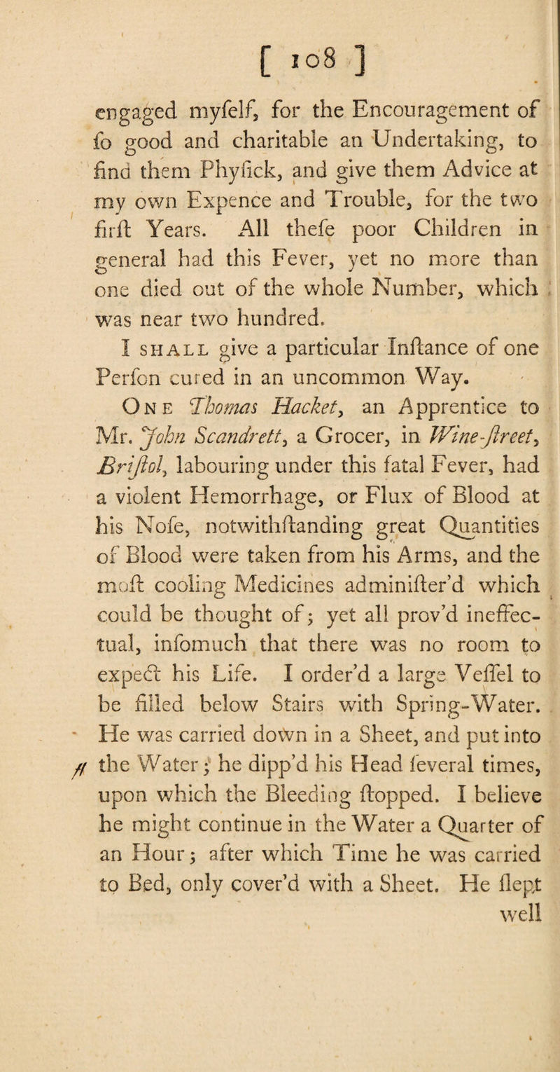 engaged myfelf, for the Encouragement of fo good and charitable an Undertaking, to find them Phyfick, and give them Advice at my own Expence and Trouble, for the two fir ft Years. All thefe poor Children in general had this Fever, yet no more than one died out of the whole Number, which was near two hundred. I shall give a particular Inftance of one Perfon cured in an uncommon Way. One Thomas Racket, an Apprentice to Mr. John Scandrett, a Grocer, in Winejlreet, Briftol, labouring under this fatal Fever, had a violent Hemorrhage, or Flux of Blood at his Nofe, notwithftanding great Quantities of Blood were taken from his Arms, and the mo ft cooling Medicines adminifter’d which could be thought of; yet all prov’d ineffec¬ tual, infomuch that there was no room to exp'edt his Life. I order’d a large Veffel to be filled below Stairs with Spring-Water. He was carried down in a Sheet, and put into // the Water; he dipp’d his Head feveral times, upon which the Bleeding flopped. I believe he might continue in the Water a Quarter of an Hour; after which Time he was carried to Bed, only cover’d with a Sheet. He flept well