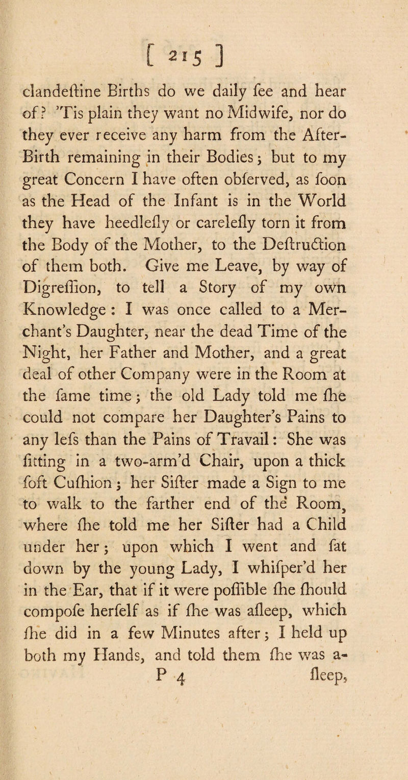 clandeftine Births do we daily fee and hear of? ’Tis plain they want no Midwife, nor do they ever receive any harm from the After- Birth remaining in their Bodies; but to my great Concern I have often obferved, as foon as the Head of the Infant is in the World they have heedlefly or carelelly torn it from the Body of the Mother, to the Deftrudtion of them both. Give me Leave, by way of Digreflion, to tell a Story of my own Knowledge : I was once called to a Mer¬ chant’s Daughter, near the dead Time of the Night, her Father and Mother, and a great deal of other Company were in the Room at the fame time; the old Lady told me fhe could not compare her Daughter’s Pains to any lefs than the Pains of Travail: She was fitting in a two-arm’d Chair, upon a thick foft Cufhion; her Sifter made a Sign to me to walk to the farther end of the Room5 where fhe told me her Sifter had a Child under her; upon which I went and fat down by the young Lady, I whifper’d her in the Ear, that if it were pofiible fhe fhould compofe herfelf as if fhe was afleep, which fhe did in a few Minutes after; I held up both my Hands, and told them fhe was a- P 4 fleep*