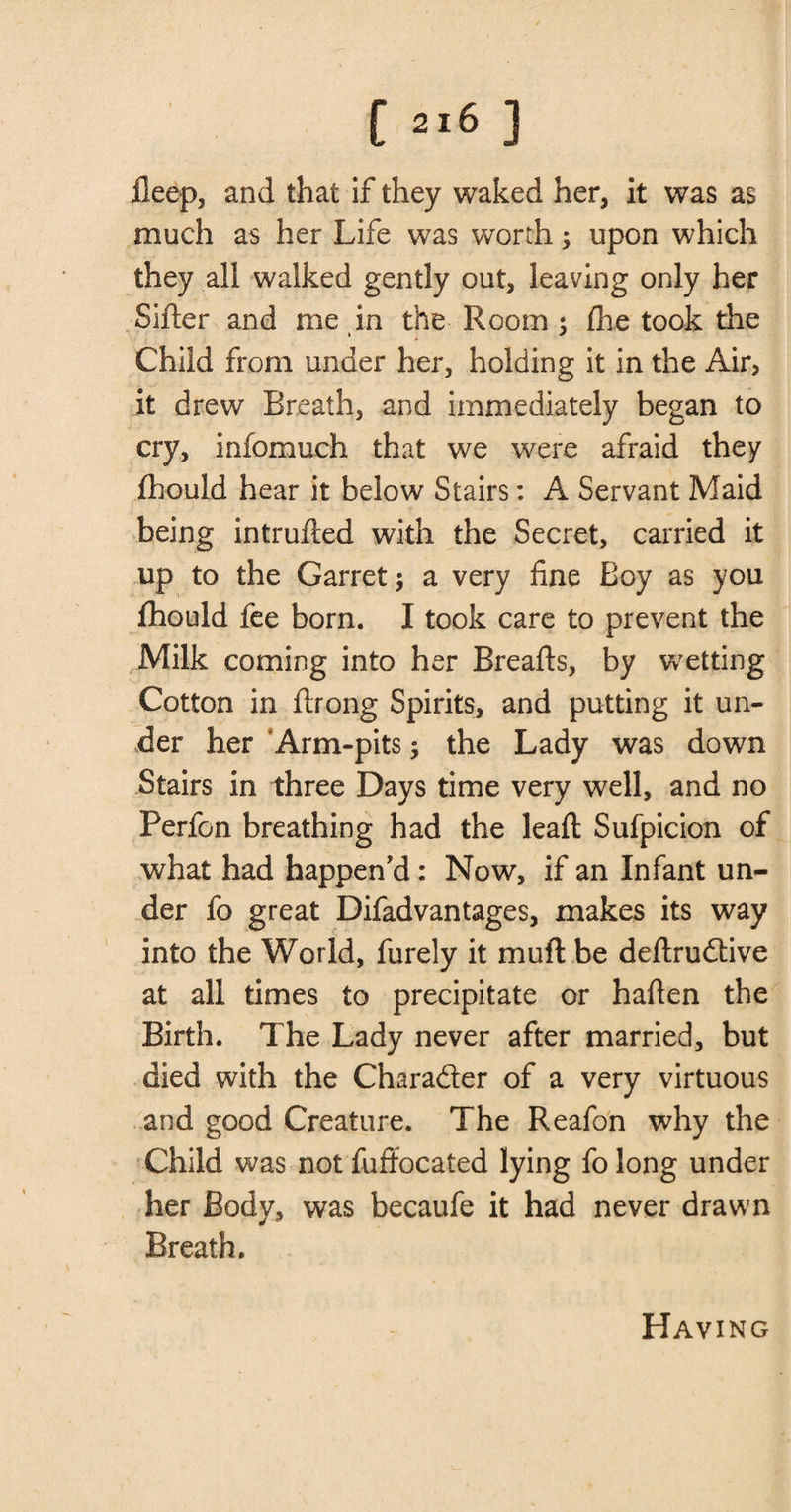 fleep, and that if they waked her, it was as much as her Life was worth; upon which they all walked gently out, leaving only her Sifter and me in the Room ; fhe took the Child from under her, holding it in the Air, it drew Breath, and immediately began to cry, infomuch that we were afraid they fhould hear it below Stairs: A Servant Maid being intrufted with the Secret, carried it up to the Garret $ a very fine Boy as you fhould fee born. I took care to prevent the Milk coming into her Breafts, by wetting Cotton in ftrong Spirits, and putting it un¬ der her Arm-pits; the Lady was down Stairs in three Days time very well, and no Perfon breathing had the leaft Sufpicion of what had happen'd : Now, if an Infant un¬ der fo great Difadvantages, makes its way into the World, furely it mu ft be deftrudive at all times to precipitate or haften the Birth. The Lady never after married, but died with the Charader of a very virtuous and good Creature. The Reafon why the Child was not fuffocated lying fo long under her Body, was becaufe it had never drawn Breath. Having