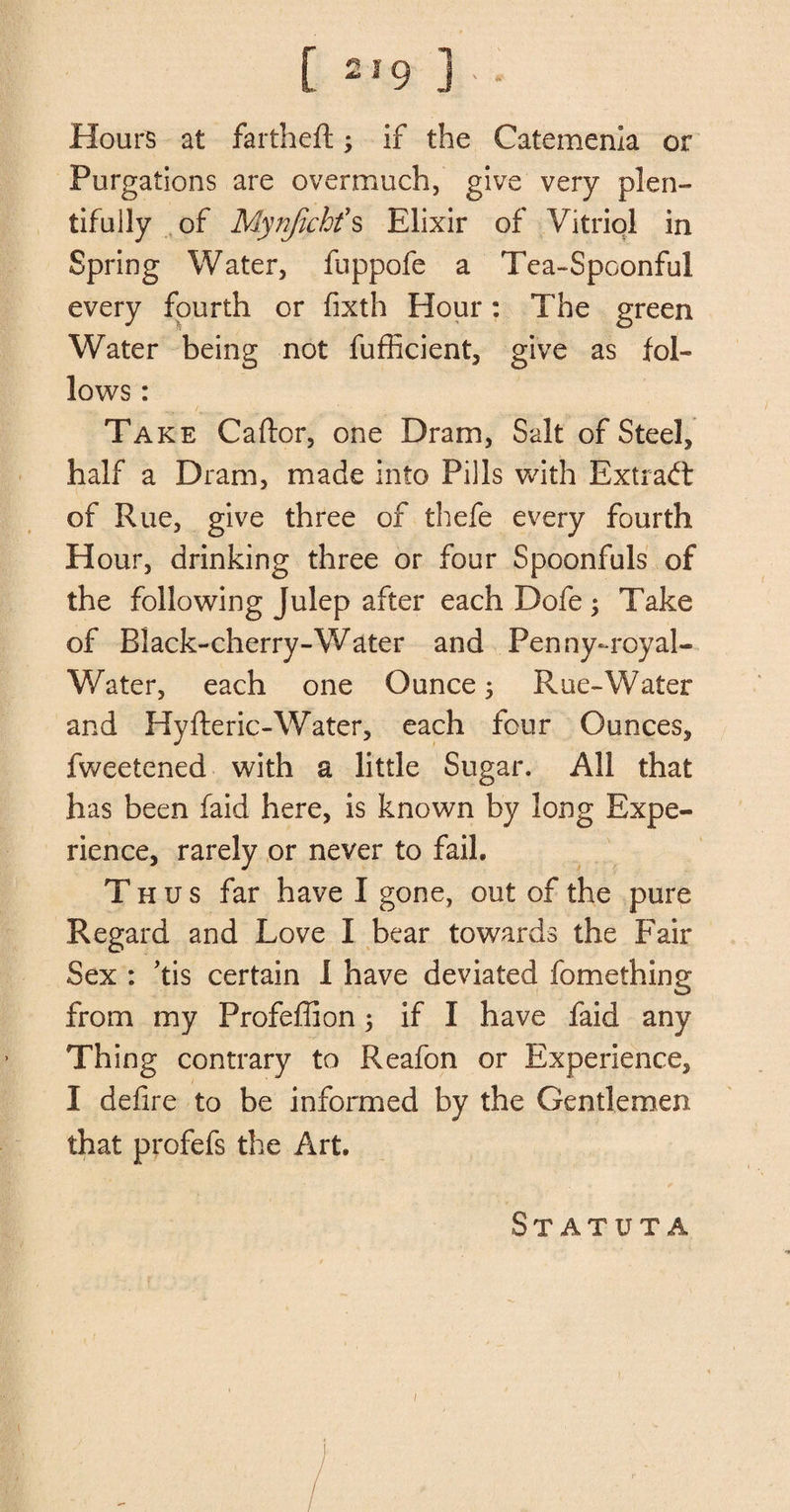 Hours at fartheft; if the Catemenia or Purgations are overmuch, give very plen¬ tifully of Mynfichfs Elixir of Vitriol in Spring Water, fuppofe a Tea-Spoonful every fourth or fixth Hour: The green Water being not fufficient, give as fol¬ lows : Take Caftor, one Dram, Salt of Steel, half a Dram, made into Pills with Extract of Rue, give three of thefe every fourth Hour, drinking three or four Spoonfuls of the following Julep after each Dofe ; Take of Black-cherry-Water and Penny-royal- Water, each one Ounce; Rue-Water and Hyfteric-Water, each four Ounces, fweetened with a little Sugar. All that has been faid here, is known by long Expe¬ rience, rarely or never to fail. Thus far have I gone, out of the pure Regard and Love I bear towards the Fair Sex : Tis certain I have deviated fomething from my Profeffion; if I have faid any Thing contrary to Reafon or Experience, I defire to be informed by the Gentlemen that profefs the Art. StATUTA i