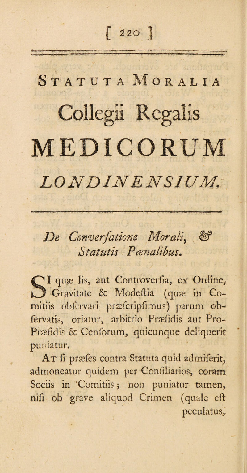 StatutaMoralia Collegii Regalis MED ICO RUM L 0 NDINE NSIUM; De Converfatione Morally &amp; Statutis Pcenalibus. - '' _ ‘ 'v* * ’ •' / v SI quae lis, aut Controverfia, ex Ordine* Gravitate &amp; Modeftia (quae in Co- mitiis obfervari praefcripfimus) parum ob- fervatis, oriatur, arbitrio Prsfidis aut Pro- Praefidis &amp; Cenforum, quicunque deliquerit puniatur. At ft praefes contra Statuta quid admiferit, admoneatur quidem per Conliliarios, coram Sociis in ’Comitiis \ non puniatur tamen, nift ob grave aliquod Crimen (quale eft peculatus.
