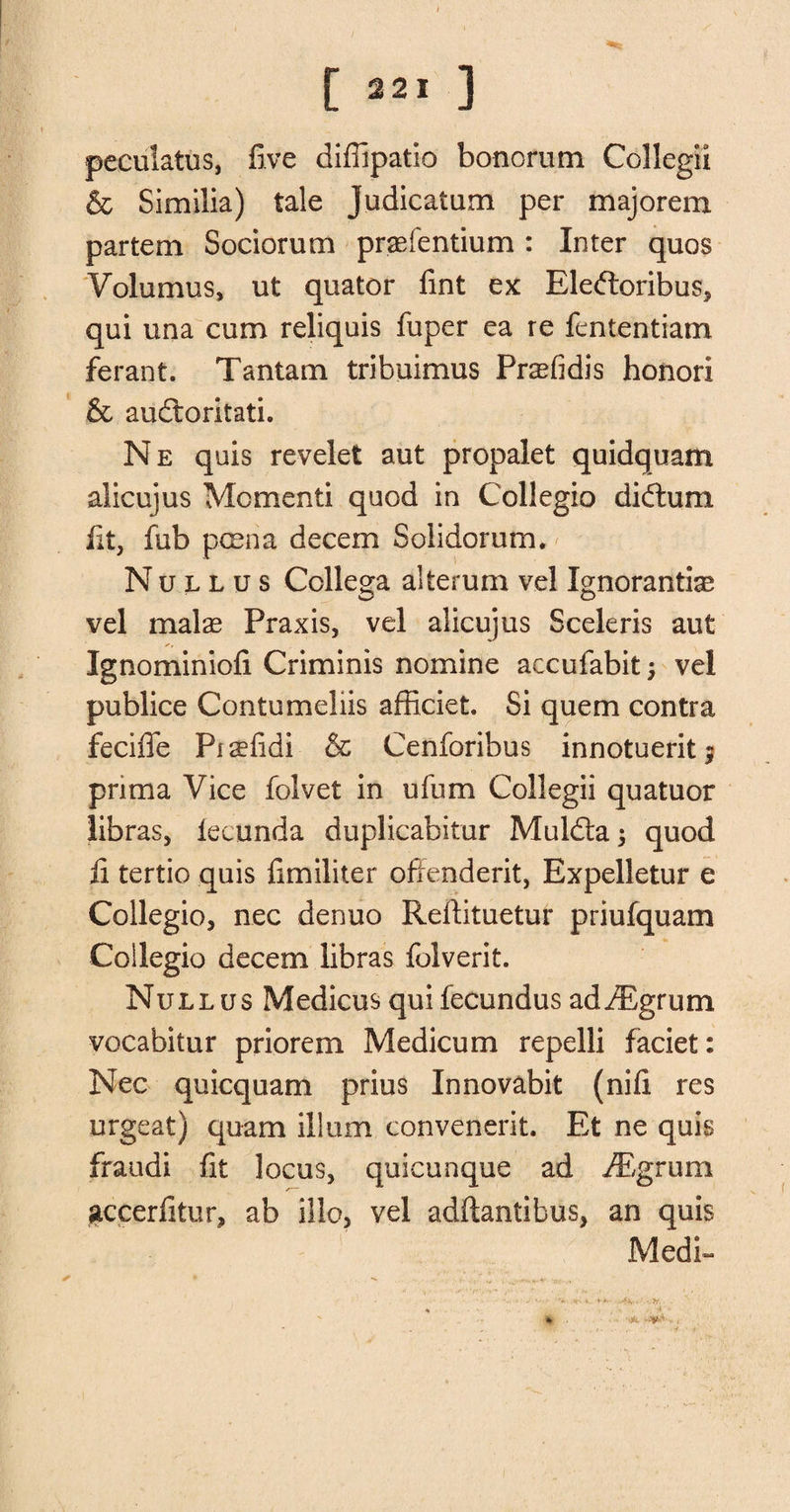 peculates, five diffipatio bonorum Collegii &amp; Similia) tale Judicatum per majorem partem Sociorum praefentium : Inter quos Volumus, ut quator fint ex Eleftoribus, qui una cum reliquis fuper ea re fententiatn ferant. Tantam tribuimus Prasfidis honor! &amp; audloritati. Ne quis revelet aut propalet quidquam alicujus Momenti quod in Collegio didtum lit, fub poena decern Solidorum. Nullus Ccllega alterum vel Ignorantix vel malae Praxis, vel alicujus Sceleris aut Ignominiofi Criminis nomine accufabit; vel publice Contemehis afficiet. Si quern contra feciffe Piaefidi &amp; Cenforibus innotueritj prima Vice folvet in ufum Collegii quatuor libras, lecunda duplicabitur Muldta; quod ii tertio quis fimiliter offenderit, Expelletur e Collegio, nee denuo Rellituetur priufquam Collegio decern libras folverit. Nullus Medicusquifecundus adiEgrum vocabitur priorem Medicum repelli faciet: Nec quicquam prius Innovabit (nifi res urgeat) qu-am ilium convenerit. Et ne quis fraudi fit locus, quicunque ad iEgrum accerfitur, ab illo, vel adftantibus, an quis Medi~