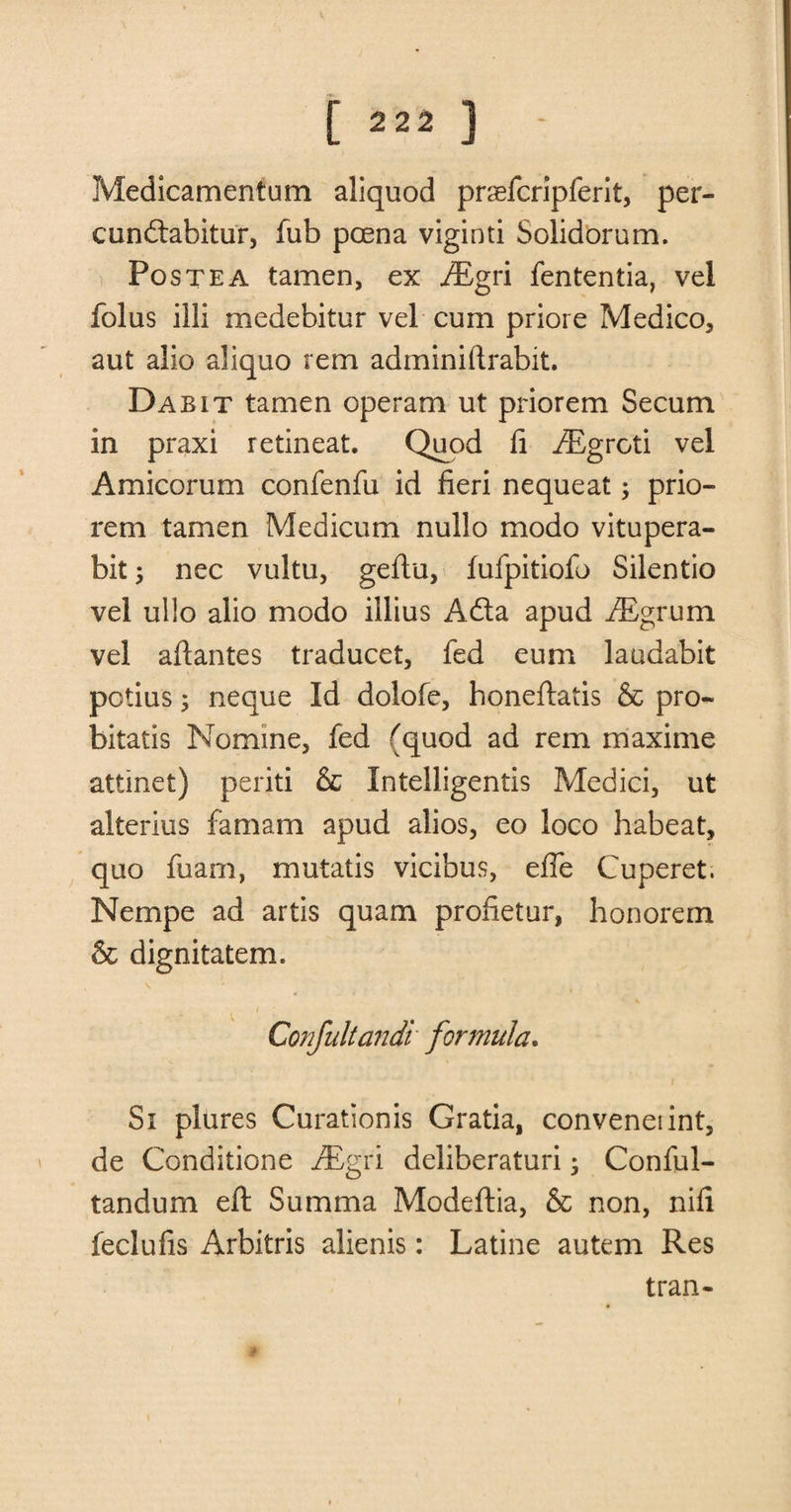 Medicamentum aliquod prsefcripferit, per- cundabitur, fub poena viginti Solidorum. Postea tamen, ex ^Egri fententia, vel folus illi medebitur vel cum priore Medico, aut alio aliquo rem adminiftrabit. Dab it tamen operam ut priorem Secum in praxi retineat. Quod fi iEgroti vel Amicorum confenfu id fieri nequeat; prio¬ rem tamen Medicum nullo modo vitupera- bit ; nec vultu, geftu, fufpitiofo Silentio vel ullo alio modo illius Ada apud iEgrum vel aftantes traducet, fed eum laudabit potius; neque Id dolofe, honeftatis &amp; pro- bitatis Nomine, fed (quod ad rem maxime attinet) periti &amp; Intelligentis Medici, ut alterius famam apud alios, eo loco habeat, quo fuam, mutatis vicibus, efle Cuperet. Nempe ad artis quam profietur, honorem &amp; dignitatem. Confultandi formula. Si plures Curationis Gratia, conveneiint, de Conditione ALgri deliberaturi; Conful- tandum eft Summa Modeftia, &amp; non, nifi feclufis Arbitris alienis: Latine autem Res tran