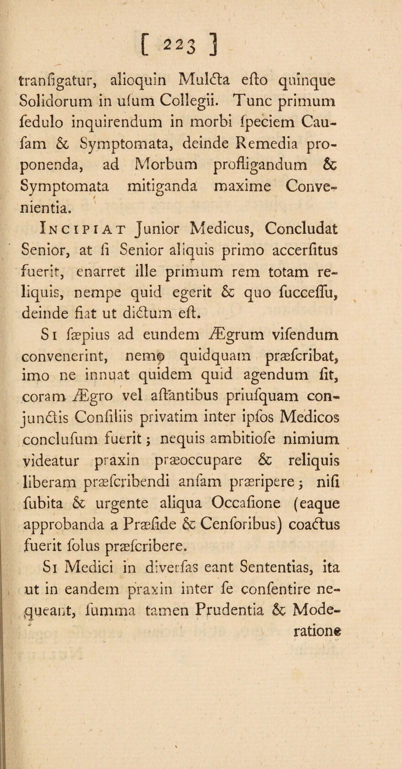 tranfigatur, alioqum Mulda efto quinque Solidorum in uium Collegii. Tunc primum fedulo inquirendum in morbi (peciem Cau- fam &amp; Symptomata, deinde Remedia pro- ponenda, ad Morbum profligandum &amp; Symptomata mitiganda maxime Conve- nientia. Inc ip i at junior Medicus, Concludat Senior, at fi Senior aliquis primo accerfitus fuerit, enarret ille primum rem totam re- liquis, nempe quid egerit &amp; quo fucceflu, deinde fiat ut didum eft. Si fepius ad eundem fEgrum vifendum convenerint, nemo quidquam praefcribat, imo ne innuat quidem quid agendum fit, coram fBgro vel aftantibus priufquam con- jundis Confiliis privatim inter ipfos Medicos eonclufum fuerit; nequis ambitiofe nimium videatur praxin prasoccupare &amp; reliquis liberam praefcribendi anfam prasripere 3 nifi fubita &amp; urgente aliqua Occafione (eaque approbanda a Praefide &amp; Cenforibus) coadus fuerit folus praefcribere. Si Medici in diverfas eant Sententias, ita ut in eandem praxin inter fe confentire ne- queant, fumma tamen Prudentia &amp; Mode¬ rations