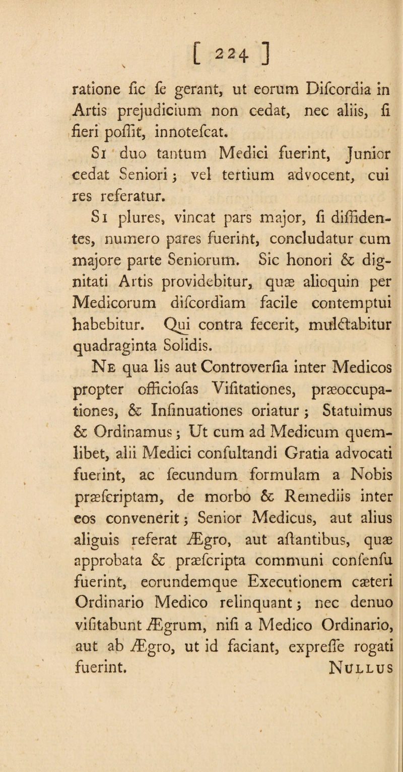 ratione fic fe gerant, ut eorum Difcordia in Artis prejudicium non cedat, nec aliis, fi fieri poflit, innotefcat. Si duo tantum Medici fuerint, Junior cedat Seniori; vel tertium advocent, cui res referatur. Si plures, vincat pars major, fi difilden- tes, numero pares fuerint, concludatur cum majore parte Seniorum. Sic honori &amp; dig- nitati Artis providebitur, qux alioquin per Medicorum difcordlam facile contemptui habebitur. Qui contra fecerit, mulctabitur quadraginta Solidis. Ne qua lis aut Controverfia inter Medicos propter officiofas Vifitationes, praeoccupa- tiones, &amp; Infinuationes oriatur; Statuimus &amp; Grdinamus; Ut cum ad Medicum quem- libet, alii Medici confultandi Gratia advocati fuerint, ac fecundum formulam a Nobis praefcriptam, de morbo &amp; Remediis inter eos convenerit; Senior Medicus, aut alius aliguis referat Aigro, aut afiantibus, qux approbata &amp; prasfcripta com muni confenfu fuerint, eorundemque Executionem caeteri Ordinario Medico relinquant; nec denuo vifitabunt iEgrum, nifi a Medico Ordinario, aut ab iEgro, ut id faciant, exprefle rogati fuerint. Nullus