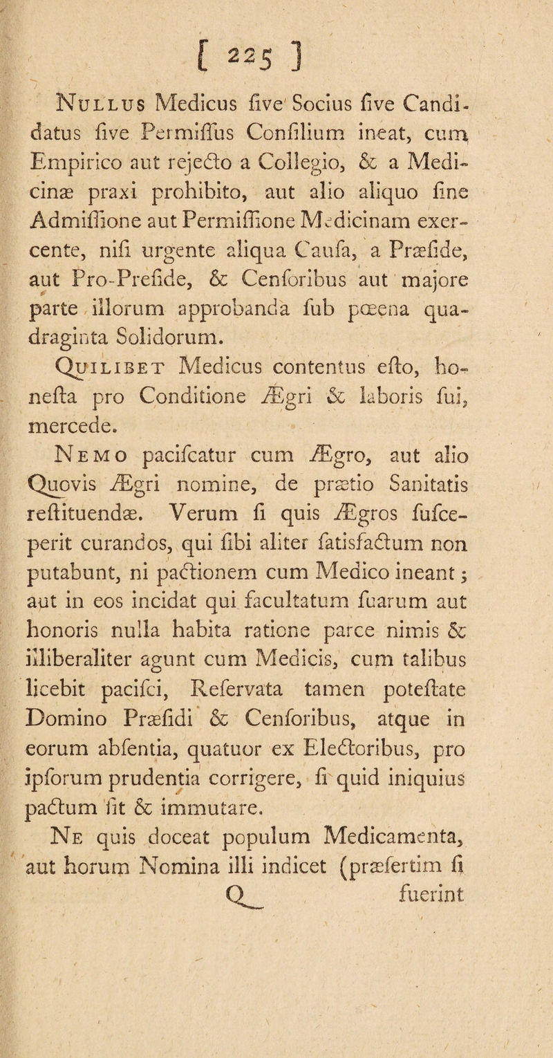 *•««. f I Nullus Medicus five'Socius five Candi¬ dates five Permiflfus Confilium ineat, cum Empirico aut rejedo a Collegio, &amp; a Medi¬ cine praxi prohibito, aut alio aliquo fine Admiffione aut Permiffione Medicinam exer- cente, nifi urgente aliqua Caufa, a Prefide, ■ aut Pro-Prefide, &amp; Cenforibus aut majore parte illorum approbanda fub poeena qua- draginta Solidorum. Quilibet Medicus contentus efio, bo- nefla pro Conditione iEgri <Sc laboris fub mercede. Nemo pacifcatur cum iEgro, aut alio Quovis fEgri nomine, de pretio Sanitatis reftituendae. Verum fi quis iBgros fufce- perit curandos, qui fibi aliter fatisfadum non putabunt, ni padionem cum Medico ineant; aut in eos incidat qui facultatum fuarum aut honoris nulla habita raticne parce nimis &amp; illiberaliter agunt cum Medicis, cum talibus licebit pacifci, Refervata tamen poteflate Domino Prefidi &amp; Cenforibus, atque in eorum abfentia, quatuor ex Eledoribus, pro ipforum prudentia corrigere, fi quid iniquius padum lit &amp; immutare. Ne quis doceat populum Medicamenta, aut horum Nomina illi indicet (prefertim fi Q fuerint /