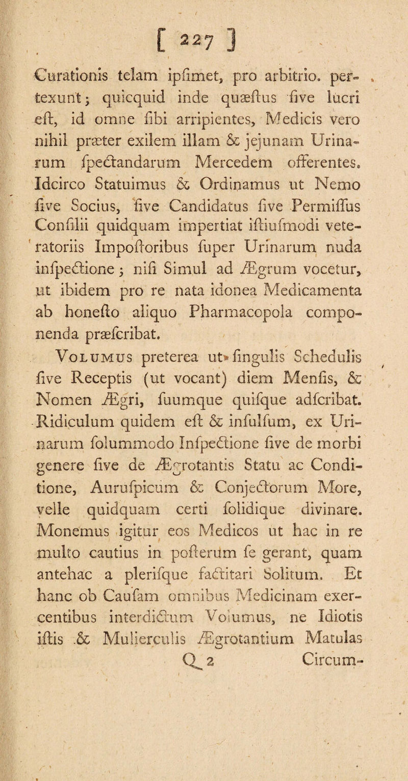 [ «7 ] Curationis tclam ipfimet, pro arbitrio. per- » texunt* quicquid inde quail'us five lucri eft, id omne fibi arripientes, Medicis vero nihil prater exilem illam &amp; jejunam Ur ina¬ rum fpedandarum Mercedem offerenies, Idcirco Statuimus &amp; Ordiqamus ut Nemo five Socius, five Candidatus five Permiflus Confilii quidquam impertiat iftiufmodi vete- ratoriis Impofioribus fuper Urmarum nuda infpedione; nifi Simul ad iEgrum vocetur, lit ibidem pro re nata idonea Medicamenta ab honefio aliquo Pharmacopeia compo- nenda praefcribat. Volumus preterea ut*iingulis Schedulis five Receptis (ut vocant) diem Menfis, &amp; Nomen iEgri, fuumque quifque adfcribat. Ridiculum quidem eft &amp; infulium, ex Uri- narum folummodo Infpedione five de morbi genere five de iEgrotahtis Statu ac Condi- tione, Aurufpicum &amp; Conjcdorum More, veile quidquam certi folidique divinare. Monemus igitur eos Medicos ut hac in re multo cautius in pofterum fe gerant, quani antehac a plerifque faditari Solimm. Et hanc ob Caufam omnibus Medicinam exer- centibus interdidum Volumus, ne Idiotis iftis .&amp; Mulierculis fEgrotantiem Matulas 2 Circum-
