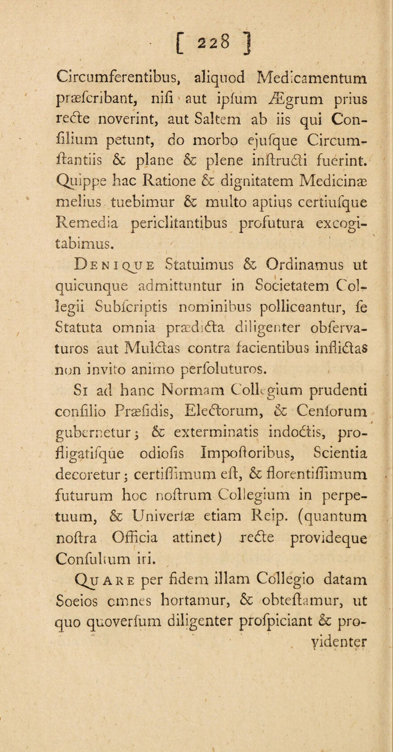 Circumferentibus, aliquod Medicamentum praefcribant, nid' aut ipfum iEgrum prius rede noverint, aut Saltern ab iis qui Con- filium petunt, do morbo ejufque Circum- ftantiis &amp; plane &amp; plene inftrudi fuerint. Quippe hac Ratione &amp; dignitatem Medicine melius tuebimur &amp; multo aptiqs certiufque Remedia penclitantibus profutura excogi- tabimus. Deniqjje Statuimus &amp; Ordinamus ut quicunque admittuntur in Societatem Co!- legii Subfcriptis nominibus polliceantur, fe Statuta omnia praedida diligenter obferva- turos aut Muldas contra facientibus inflidas non invito ammo perfoluturos. Si ad hanc Normam Collegium prudenti confilio Pr^fidis, Eledorum, &amp; Cenlorum i gubernetur; &amp; exterminatis indodis, pro- fligatifque odiofis Impodoribus, Scientia decoretur; certiffimum eft, &amp; florentiffimum futurum hoc noftrum Collegium in perpe- tuum, &amp; Univerias etiam Reip. (quantum nodra Officia attinet) rede provideque Confultum iri. Quare per fidem illam Collegio datam Soeios cmnes hortamur, &amp; obteftamur, ut quo quoverfum diligenter profpiciant &amp; pro- . videnter • * “< < /
