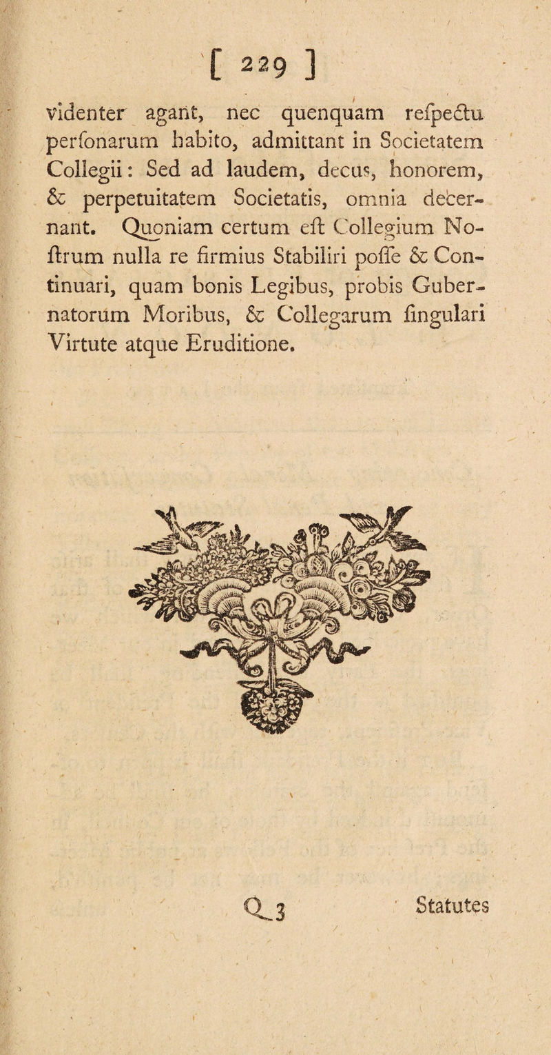 ( [ 229 ] videnter agant, nec quenquam rcfpectu perfonarum habito, admittant in Societatem Collegii: Sed ad laudem, decu% lionorem, &amp; perpetuitatem Societatis, omnia deber- nant. Quoniam certum eft Collegium No¬ il: rum nulla re firmius Stabiliri pofle &amp; Con- tinuari, quam bonis Legibus, probis Guber- natorum Moribus, &amp; Collegarum fingulari Virtute atque Eruditione. < 0^3 Statutes