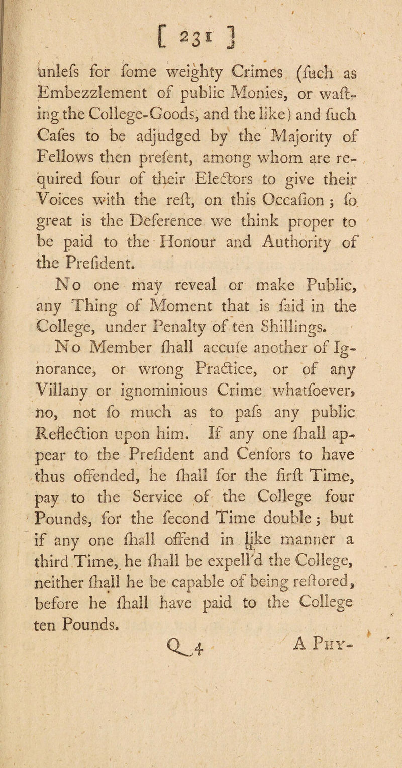 # [ 23* ] imlefs for fome weighty Crimes (fuch as Embezzlement of public Monies, or waft¬ ing the College-Goods, and the like ) and fuch Cafes to be adjudged by the Majority of Fellows then prefect, among whom are re¬ quired four of their Electors to give their Voices with the reft, on this Occafion 5 fo great is the Deference we think proper to be paid to the Honour and Authority of the Prefident. No one may reveal or make Public, any Thing of Moment that is faid in the College, under Penalty of ten Shillings. N o Member fhall accufe another of Ig¬ norance, or wrong Practice, or of any Villany or ignominious Crime whatfoever, no, not fo much as to pafs any public Reflection upon him. If any one fhall ap¬ pear to the Prefident and Cehfors to have thus offended, he fhall for the firft Time, pay to the Service of the College four Pounds, for the fecond Time double; but if any one fhall offend in Ijke manner a third Time, he fhall he expell'd the College, neither fhall he be capable of being refiored, before he fliall have paid to the College ten Pounds. 0^4